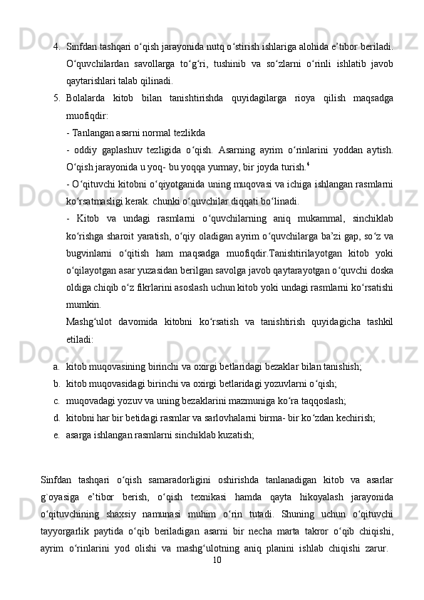 4. Sinfdan tashqari o qish jarayonida nutq o stirish ishlariga alohida e’tibor beriladi.ʻ ʻ
O quvchilardan   savollarga   to g ri,   tushinib   va   so zlarni   o rinli   ishlatib   javob	
ʻ ʻ ʻ ʻ ʻ
qaytarishlari talab qilinadi. 
5. Bolalarda   kitob   bilan   tanishtirishda   quyidagilarga   rioya   qilish   maqsadga
muofiqdir:  
- Tanlangan asarni normal tezlikda 
-   oddiy   gaplashuv   tezligida   o qish.   Asarning   ayrim   o rinlarini   yoddan   aytish.	
ʻ ʻ
O qish jarayonida u yoq- bu yoqqa yurmay, bir joyda turish.	
ʻ 4
 
- O qituvchi kitobni o qiyotganida uning muqovasi va ichiga ishlangan rasmlarni
ʻ ʻ
ko rsatmasligi kerak. chunki o quvchilar diqqati bo linadi. 
ʻ ʻ ʻ
-   Kitob   va   undagi   rasmlarni   o quvchilarning   aniq   mukammal,   sinchiklab	
ʻ
ko rishga sharoit yaratish, o qiy oladigan ayrim o quvchilarga ba’zi gap, so z va	
ʻ ʻ ʻ ʻ
bugvinlarni   o qitish   ham   maqsadga   muofiqdir.Tanishtirilayotgan   kitob   yoki	
ʻ
o qilayotgan asar yuzasidan berilgan savolga javob qaytarayotgan o quvchi doska	
ʻ ʻ
oldiga chiqib o z fikrlarini asoslash uchun kitob yoki undagi rasmlarni ko rsatishi	
ʻ ʻ
mumkin. 
Mashg ulot   davomida   kitobni   ko rsatish   va   tanishtirish   quyidagicha   tashkil	
ʻ ʻ
etiladi: 
a. kitob muqovasining birinchi va oxirgi betlaridagi bezaklar bilan tanishish; 
b. kitob muqovasidagi birinchi va oxirgi betlaridagi yozuvlarni o qish; 	
ʻ
c. muqovadagi yozuv va uning bezaklarini mazmuniga ko ra taqqoslash; 	
ʻ
d. kitobni har bir betidagi rasmlar va sarlovhalarni birma- bir ko zdan kechirish;	
ʻ
e. asarga ishlangan rasmlarni sinchiklab kuzatish; 
Sinfdan   tashqari   o qish   samaradorligini   oshirishda   tanlanadigan   kitob   va   asarlar	
ʻ
g`oyasiga   e’tibor   berish,   o qish   texnikasi   hamda   qayta   hikoyalash   jarayonida	
ʻ
o qituvchining   shaxsiy   namunasi   muhim   o rin   tutadi.   Shuning   uchun   o qituvchi	
ʻ ʻ ʻ
tayyorgarlik   paytida   o qib   beriladigan   asarni   bir   necha   marta   takror   o qib   chiqishi,	
ʻ ʻ
ayrim   o rinlarini   yod   olishi   va   mashg ulotning   aniq   planini   ishlab   chiqishi   zarur.  	
ʻ ʻ
10 