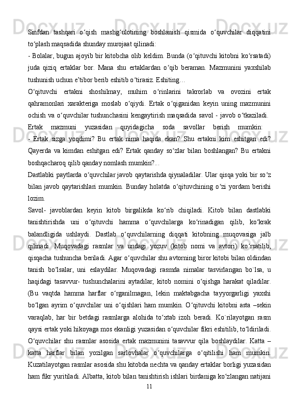 Sinfdan   tashqari   o qish   mashg ulotining   boshlanish   qismida   o quvchilar   diqqatiniʻ ʻ ʻ
to plash maqsadida shunday murojaat qilinadi: 	
ʻ
- Bolalar, bugun ajoyib bir kitobcha olib keldim. Bunda (o qituvchi kitobni ko rsatadi)	
ʻ ʻ
juda   qiziq   ertaklar   bor.   Mana   shu   ertaklardan   o qib   beraman.   Mazmunini   yaxshilab	
ʻ
tushunish uchun e’tibor berib eshitib o tirasiz. Eshiting… 	
ʻ
O qituvchi   ertakni   shoshilmay,   muhim   o rinlarini   takrorlab   va   ovozini   ertak	
ʻ ʻ
qahramonlari   xarakteriga   moslab   o qiydi.   Ertak   o qiganidan   keyin   uning   mazmunini	
ʻ ʻ
ochish va o quvchilar tushunchasini  kengaytirish maqsadida savol  - javob o tkaziladi.  	
ʻ ʻ
Ertak   mazmuni   yuzasidan   quyidagicha   soda   savollar   berish   mumkin:  
-   Ertak   sizga   yoqdimi?   Bu   ertak   nima   haqida   ekan?   Shu   ertakni   kim   eshitgan   edi?
Qayerda   va   kimdan   eshitgan   edi?   Ertak   qanday   so zlar   bilan   boshlangan?   Bu   ertakni	
ʻ
boshqacharoq qilib qanday nomlash mumkin?... 
Dastlabki paytlarda o quvchilar javob qaytarishda qiynaladilar. Ular qisqa yoki bir so z	
ʻ ʻ
bilan   javob   qaytarishlari   mumkin.   Bunday   holatda   o qituvchining   o zi   yordam   berishi	
ʻ ʻ
lozim. 
Savol-   javoblardan   keyin   kitob   birgalikda   ko rib   chiqiladi.   Kitob   bilan   dastlabki	
ʻ
tanishtirishda   uni   o qituvchi   hamma   o quvchilarga   ko rinadigan   qilib,   ko krak	
ʻ ʻ ʻ ʻ
balandligida   ushlaydi.   Dastlab   o quvchilarning   diqqati   kitobning   muqovasiga   jalb	
ʻ
qilinadi.   Muqovadagi   rasmlar   va   undagi   yozuv   (kitob   nomi   va   avtori)   ko rsatilib,	
ʻ
qisqacha tushuncha beriladi. Agar o quvchilar shu avtorning biror kitobi bilan oldindan	
ʻ
tanish   bo lsalar,   uni   eslaydilar.   Muqovadagi   rasmda   nimalar   tasvirlangan   bo`lsa,   u	
ʻ
haqidagi   tasavvur-   tushunchalarini   aytadilar,   kitob   nomini   o qishga   harakat   qiladilar.	
ʻ
(Bu   vaqtda   hamma   harflar   o rganilmagan,   lekin   maktabgacha   tayyorgarligi   yaxshi	
ʻ
bo lgan   ayrim   o quvchilar   uni   o qishlari   ham   mumkin.   O qituvchi   kitobni   asta   –sekin	
ʻ ʻ ʻ ʻ
varaqlab,   har   bir   betdagi   rasmlarga   alohida   to xtab   izoh   beradi.   Ko`rilayotgan   rasm	
ʻ
qaysi ertak yoki hikoyaga mos ekanligi yuzasidan o quvchilar fikri eshitilib, to ldiriladi.	
ʻ ʻ
O quvchilar   shu   rasmlar   asosida   ertak   mazmunini   tasavvur   qila   boshlaydilar.   Katta   –	
ʻ
katta   harflar   bilan   yozilgan   sarlovhalar   o quvchilarga   o qitilishi   ham   mumkin.	
ʻ ʻ
Kuzatilayotgan rasmlar asosida shu kitobda nechta va qanday ertaklar borligi yuzasidan
ham fikr yuritiladi. Albatta, kitob bilan tanishtirish ishlari birdaniga ko zlangan natijani	
ʻ
11 