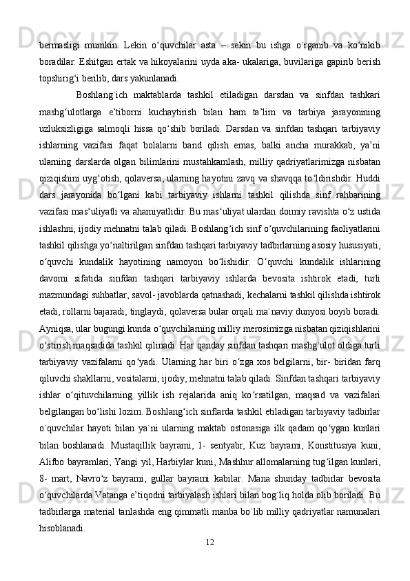 bermasligi   mumkin.   Lekin   o quvchilar   asta   –   sekin   bu   ishga   o`rganib   va   ko nikibʻ ʻ
boradilar. Eshitgan ertak va hikoyalarini uyda aka- ukalariga, buvilariga gapirib berish
topshirig i berilib, dars yakunlanadi. 	
ʻ
            Boshlang`ich   maktablarda   tashkil   etiladigan   darsdan   va   sinfdan   tashkari
mashg ulotlarga   e’tiborni   kuchaytirish   bilan   ham   ta’lim   va   tarbiya   jarayonining	
ʻ
uzluksizligiga   salmoqli   hissa   qo shib   boriladi.   Darsdan   va   sinfdan   tashqari   tarbiyaviy	
ʻ
ishlarning   vazifasi   faqat   bolalarni   band   qilish   emas,   balki   ancha   murakkab,   ya’ni
ularning   darslarda   olgan   bilimlarini   mustahkamlash,   milliy   qadriyatlarimizga   nisbatan
qiziqishini uyg otish, qolaversa, ularning hayotini zavq va shavqqa to ldirishdir. Huddi	
ʻ ʻ
dars   jarayonida   bo lgani   kabi   tarbiyaviy   ishlarni   tashkil   qilishda   sinf   rahbarining	
ʻ
vazifasi mas uliyatli va ahamiyatlidir. Bu mas uliyat ulardan doimiy ravishta o z ustida	
ʻ ʻ ʻ
ishlashni, ijodiy mehnatni talab qiladi. Boshlang ich sinf o quvchilarining faoliyatlarini	
ʻ ʻ
tashkil qilishga yo naltirilgan sinfdan tashqari tarbiyaviy tadbirlarning asosiy hususiyati,	
ʻ
o quvchi   kundalik   hayotining   namoyon   bo lishidir.   O quvchi   kundalik   ishlarining	
ʻ ʻ ʻ
davomi   sifatida   sinfdan   tashqari   tarbiyaviy   ishlarda   bevosita   ishtirok   etadi,   turli
mazmundagi suhbatlar, savol- javoblarda qatnashadi, kechalarni tashkil qilishda ishtirok
etadi, rollarni bajaradi, tinglaydi, qolaversa bular orqali ma`naviy dunyosi boyib boradi.
Ayniqsa, ular bugungi kunda o quvchilarning milliy merosimizga nisbatan qiziqishlarini	
ʻ
o stirish maqsadida tashkil qilinadi. Har qanday sinfdan tashqari mashg`ulot oldiga turli	
ʻ
tarbiyaviy   vazifalarni   qo yadi.  Ularning  har   biri   o zga   xos   belgilarni,  bir-   biridan   farq	
ʻ ʻ
qiluvchi shakllarni, vositalarni, ijodiy, mehnatni talab qiladi. Sinfdan tashqari tarbiyaviy
ishlar   o qituvchilarning   yillik   ish   rejalarida   aniq   ko rsatilgan,   maqsad   va   vazifalari	
ʻ ʻ
belgilangan bo lishi lozim. Boshlang ich sinflarda tashkil etiladigan tarbiyaviy tadbirlar	
ʻ ʻ
o`quvchilar   hayoti   bilan   ya`ni   ularning   maktab   ostonasiga   ilk   qadam   qo ygan   kunlari	
ʻ
bilan   boshlanadi.   Mustaqillik   bayrami,   1-   sentyabr,   Kuz   bayrami,   Konstitusiya   kuni,
Alifbo bayramlari, Yangi yil, Harbiylar kuni, Mashhur allomalarning tug ilgan kunlari,
ʻ
8-   mart,   Navro z   bayrami,   gullar   bayrami   kabilar.   Mana   shunday   tadbirlar   bevosita	
ʻ
o quvchilarda Vatanga e’tiqodni tarbiyalash ishlari bilan bog`liq holda olib boriladi. Bu	
ʻ
tadbirlarga material tanlashda eng qimmatli manba bo`lib milliy qadriyatlar namunalari
hisoblanadi.  
12 