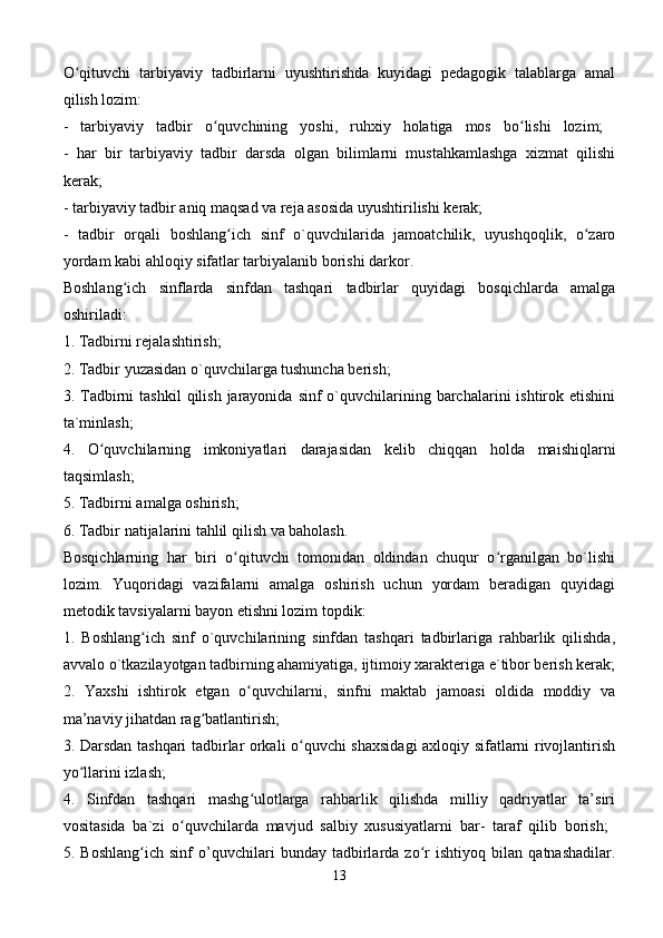 O qituvchi   tarbiyaviy   tadbirlarni   uyushtirishda   kuyidagi   pedagogik   talablarga   amalʻ
qilish lozim: 
-   tarbiyaviy   tadbir   o quvchining   yoshi,   ruhxiy   holatiga   mos   bo lishi   lozim;  	
ʻ ʻ
-   har   bir   tarbiyaviy   tadbir   darsda   olgan   bilimlarni   mustahkamlashga   xizmat   qilishi
kerak;  
- tarbiyaviy tadbir aniq maqsad va reja asosida uyushtirilishi kerak; 
-   tadbir   orqali   boshlang ich   sinf   o`quvchilarida   jamoatchilik,   uyushqoqlik,   o zaro	
ʻ ʻ
yordam kabi ahloqiy sifatlar tarbiyalanib borishi darkor. 
Boshlang ich   sinflarda   sinfdan   tashqari   tadbirlar   quyidagi   bosqichlarda   amalga	
ʻ
oshiriladi:  
1. Tadbirni rejalashtirish; 
2. Tadbir yuzasidan o`quvchilarga tushuncha berish; 
3. Tadbirni   tashkil   qilish  jarayonida  sinf  o`quvchilarining barchalarini  ishtirok  etishini
ta`minlash; 
4.   O quvchilarning   imkoniyatlari   darajasidan   kelib   chiqqan   holda   maishiqlarni	
ʻ
taqsimlash; 
5. Tadbirni amalga oshirish; 
6. Tadbir natijalarini tahlil qilish va baholash. 
Bosqichlarning   har   biri   o qituvchi   tomonidan   oldindan   chuqur   o rganilgan   bo`lishi	
ʻ ʻ
lozim.   Yuqoridagi   vazifalarni   amalga   oshirish   uchun   yordam   beradigan   quyidagi
metodik tavsiyalarni bayon etishni lozim topdik: 
1.   Boshlang ich   sinf   o`quvchilarining   sinfdan   tashqari   tadbirlariga   rahbarlik   qilishda,	
ʻ
avvalo o`tkazilayotgan tadbirning ahamiyatiga, ijtimoiy xarakteriga e`tibor berish kerak;
2.   Yaxshi   ishtirok   etgan   o quvchilarni,   sinfni   maktab   jamoasi   oldida   moddiy   va	
ʻ
ma’naviy jihatdan rag batlantirish; 	
ʻ
3. Darsdan tashqari tadbirlar orkali o quvchi shaxsidagi  axloqiy sifatlarni rivojlantirish	
ʻ
yo llarini izlash; 	
ʻ
4.   Sinfdan   tashqari   mashg ulotlarga   rahbarlik   qilishda   milliy   qadriyatlar   ta’siri	
ʻ
vositasida   ba`zi   o quvchilarda   mavjud   salbiy   xususiyatlarni   bar-   taraf   qilib   borish;  	
ʻ
5.   Boshlang ich   sinf   o’quvchilari   bunday   tadbirlarda   zo r   ishtiyoq   bilan   qatnashadilar.	
ʻ ʻ
13 