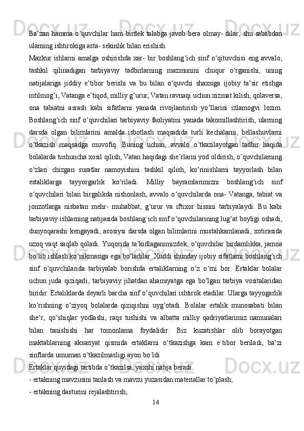 Ba’zan  hamma o quvchilar  ham   birdek  talabga  javob bera  olmay-   dilar, shu  sababdanʻ
ularning ishtirokiga asta- sekinlik bilan erishish. 
Mazkur   ishlarni   amalga   oshirishda   xar-   bir   boshlang ich   sinf   o qituvchisi   eng   avvalo,	
ʻ ʻ
tashkil   qilinadigan   tarbiyaviy   tadbirlarning   mazmunini   chuqur   o rganishi,   uning	
ʻ
natijalariga   jiddiy   e tibor   berishi   va   bu   bilan   o quvchi   shaxsiga   ijobiy   ta’sir   etishga	
ʻ ʻ
intilmog i, Vatanga e’tiqod, milliy g urur, Vatan ravnaqi uchun xizmat kilish, qolaversa,	
ʻ ʻ
ona   tabiatni   asrash   kabi   sifatlarni   yanada   rivojlantirish   yo llarini   izlamogvi   lozim.	
ʻ
Boshlang ich sinf  o quvchilari tarbiyaviy faoliyatini yanada takomillashtirish, ularning	
ʻ ʻ
darsda   olgan   bilimlarini   amalda   isbotlash   maqsadida   turli   kechalarni,   bellashuvlarni
o tkazish   maqsadga   muvofiq.   Buning   uchun,   avvalo   o tkazilayotgan   tadbir   haqida	
ʻ ʻ
bolalarda tushuncha xosil qilish, Vatan haqidagi she’rlarni yod oldirish, o quvchilarning	
ʻ
o zlari   chizgan   suratlar   namoyishini   tashkil   qilish,   ko rinishlarni   tayyorlash   bilan	
ʻ ʻ
estaliklarga   tayyorgarlik   ko riladi.   Milliy   bayramlarimizni   boshlang ich   sinf	
ʻ ʻ
o quvchilari  bilan  birgalikda  nishonlash,   avvalo  o quvchilarda  ona-  Vatanga,   tabiat   va	
ʻ ʻ
jonzotlarga   nisbatan   mehr-   muhabbat,   g urur   va   iftixor   hissini   tarbiyalaydi.   Bu   kabi	
ʻ
tarbiyaviy ishlarning natijasida boshlang`ich sinf o quvchilarining lug at boyligi oshadi,	
ʻ ʻ
dunyoqarashi kengayadi, asosiysi darsda olgan bilimlarini mustahkamlanadi, xotirasida
uzoq vaqt saqlab qoladi. Yuqorida ta’kidlaganimizdek, o quvchilar birdamlikka, jamoa	
ʻ
bo`lib ishlash ko nikmasiga ega bo ladilar. Xuddi shunday ijobiy sifatlarni boshlang ich	
ʻ ʻ ʻ
sinf   o quvchilarida   tarbiyalab   borishda   ertaliklarning   o z   o rni   bor.   Ertaklar   bolalar	
ʻ ʻ ʻ
uchun   juda   qiziqarli,   tarbiyaviy   jihatdan   ahamiyatga   ega   bo lgan   tarbiya   vositalaridan	
ʻ
biridir. Ertaliklarda deyarli barcha sinf o quvchilari ishtirok etadilar. Ularga tayyogarlik	
ʻ
ko rishning   o ziyoq   bolalarda   qiziqishni   uyg otadi.   Bolalar   ertalik   munosabati   bilan	
ʻ ʻ ʻ
she r,   qo shiqlar   yodlashi,   raqs   tushishi   va   albatta   milliy   qadriyatlarimiz   namunalari
ʻ ʻ
bilan   tanishishi   har   tomonlama   foydalidir.   Biz   kuzatishlar   olib   borayotgan
maktablarning   aksariyat   qismida   ertaklarni   o tkazishga   kam   e`tibor   beriladi,   ba’zi	
ʻ
sinflarda umuman o tkazilmasligi ayon bo`ldi 	
ʻ
Ertaklar quyidagi tartibda o tkazilsa, yaxshi natija beradi. 	
ʻ
- ertakning mavzusini tanlash va mavzu yuzasidan materiallar to plash; 	
ʻ
- ertakning dasturini rejalashtirish; 
14 