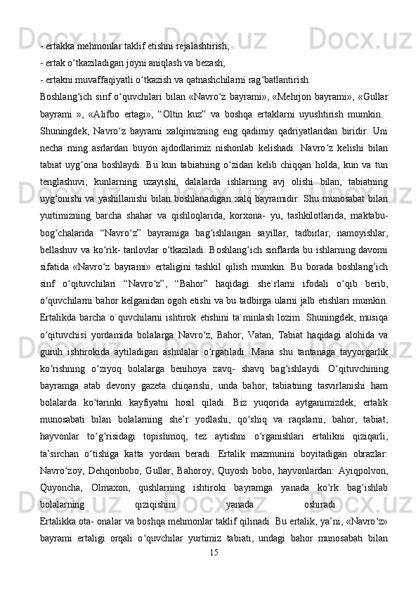 - ertakka mehmonlar taklif etishni rejalashtirish; 
- ertak o tkaziladigan joyni aniqlash va bezash; ʻ
- ertakni muvaffaqiyatli o tkazish va qatnashchilarni rag batlantirish. 	
ʻ ʻ
Boshlang ich   sinf   o quvchilari   bilan   «Navro z   bayrami»,  «Mehrjon   bayrami»,   «Gullar	
ʻ ʻ ʻ
bayrami   »,   «Alifbo   ertagi»,   “Oltin   kuz”   va   boshqa   ertaklarni   uyushtirish   mumkin.  
Shuningdek,   Navro z   bayrami   xalqimizning   eng   qadimiy   qadriyatlaridan   biridir.   Uni	
ʻ
necha   ming   asrlardan   buyon   ajdodlarimiz   nishonlab   kelishadi.   Navro z   kelishi   bilan	
ʻ
tabiat   uyg ona   boshlaydi.   Bu   kun   tabiatning   o zidan   kelib   chiqqan   holda,   kun   va   tun	
ʻ ʻ
tenglashuvi,   kunlarning   uzayishi,   dalalarda   ishlarning   avj   olishi   bilan,   tabiatning
uyg onishi  va yashillanishi  bilan boshlanadigan xalq bayramidir. Shu munosabat  bilan	
ʻ
yurtimizning   barcha   shahar   va   qishloqlarida,   korxona-   yu,   tashkilotlarida,   maktabu-
bog chalarida   “Navro z”   bayramiga   bag ishlangan   sayillar,   tadbirlar,   namoyishlar,
ʻ ʻ ʻ
bellashuv va ko rik- tanlovlar o tkaziladi. Boshlang ich sinflarda bu ishlarning davomi	
ʻ ʻ ʻ
sifatida   «Navro z   bayrami»   ertaligini   tashkil   qilish   mumkin.   Bu   borada   boshlang’ich
ʻ
sinf   o qituvchilari   “Navro z”,   “Bahor”   haqidagi   she`rlarni   ifodali   o qib   berib,	
ʻ ʻ ʻ
o quvchilarni bahor kelganidan ogoh etishi va bu tadbirga ularni jalb etishlari mumkin.	
ʻ
Ertalikda   barcha   o`quvchilarni   ishtirok   etishini   ta`minlash   lozim.   Shuningdek,   musiqa
o qituvchisi   yordamida   bolalarga   Navro z,   Bahor,   Vatan,   Tabiat   haqidagi   alohida   va
ʻ ʻ
guruh   ishtirokida   aytiladigan   ashulalar   o rgatiladi.   Mana   shu   tantanaga   tayyorgarlik	
ʻ
ko rishning   o ziyoq   bolalarga   benihoya   zavq-   shavq   bag ishlaydi.   O qituvchining	
ʻ ʻ ʻ ʻ
bayramga   atab   devoriy   gazeta   chiqarishi,   unda   bahor,   tabiatning   tasvirlanishi   ham
bolalarda   ko tarinki   kayfiyatni   hosil   qiladi.   Biz   yuqorida   aytganimizdek,   ertalik	
ʻ
munosabati   bilan   bolalarning   she’r   yodlashi,   qo shiq   va   raqslarni,   bahor,   tabiat,	
ʻ
hayvonlar   to g risidagi   topishmoq,   tez   aytishni   o rganishlari   ertalikni   qiziqarli,	
ʻ ʻ ʻ
ta’sirchan   o tishiga   katta   yordam   beradi.   Ertalik   mazmunini   boyitadigan   obrazlar:
ʻ
Navro zoy,   Dehqonbobo,   Gullar,   Bahoroy,   Quyosh   bobo,   hayvonlardan:   Ayiqpolvon,	
ʻ
Quyoncha,   Olmaxon,   qushlarning   ishtiroki   bayramga   yanada   ko rk   bag ishlab	
ʻ ʻ
bolalarning   qiziqishini   yanada   oshiradi.  
Ertalikka ota- onalar va boshqa mehmonlar taklif qilinadi. Bu ertalik, ya’ni, «Navro z»	
ʻ
bayrami   ertaligi   orqali   o quvchilar   yurtimiz   tabiati,   undagi   bahor   munosabati   bilan	
ʻ
15 