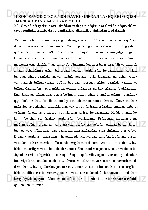 II BOB. SAVOD O RGATISH DAVRI SINFDAN TASHQARI O QISHʻ ʻ
DARSLARINING ZAMONAVIYLIGI  
2.1. Savod o rgatish davri sinfdan tashqari o qish darslarida o quvchlar 	
ʻ ʻ ʻ
savodxonligini oshirishda qo llaniladigan didaktik o yinlardan foydalanish	
ʻ ʻ  
       
 Zamonaviy ta’lim sharoitida yangi pedagogik va axborot texnologiya ishlarini qo llash	
ʻ
dolzarb   vazifalardan   hisoblanadi.   Yangi   pedagogik   va   axborot   texnologiyalarni
qo llashda   didaktik   ta limotni   ishlab   chiqish   muhim   ahamiyatga   ega.  	
ʻ ʻ
Didaktik   vosita   nima?   Bu   savolga   javob   berish   uchun   biz   avvalo   «vosita»   so zining	
ʻ
ma nosini esga olaylik. Yuqorida aytib o tganimizdek biror bir ishni sifatli va samarali	
ʻ ʻ
amalga   oshirishimiz   uchun   biz   albatta   tegishli   vositalardan   foydalanamiz.   Masalan,
tuproqqa   ishlov   berishda,   uni   yumshatish   vositalari,   bular   tuvakdagi   gul   uchun   kichik
yumshatgich   belkurakchalar   bo`lsa,   bog dagi   tuproqqa   ishlov   berishda   ketmon   va	
ʻ
belkuraklardan,   bir   necha   gektarlik   ekinzor   dalalarga   esa   traktorlardan   foydalanamiz.
Endi   tasavvur   qiling,   agar   vosita   bo`lmasa   ushbu   ishlarni   amalga   oshirish   qanchalik
qiyin bo lardi, hatto ba`zilarini amalga oshirish imkoni ham bo`lmasdi. Xuddi shu kabi	
ʻ
mahsulot   tayyorlashda   dastgohlardan,   yuk   tashishda   transportlardan,   ommaga   axborot
yetkazishda   ommaviy   axborot   vositalaridan   va   h.k.   foydalanamiz.   Xuddi   shuningdek
ta’lim   berishda   esa   didaktik   vositalardan   foydalanamiz.   Pedagogika   kursidan   bizga
ma’lum   bo lgan   didaktika,   ya`ni   grekcha   «didaktos»   so zidan   olingan   bo`lib,   ta`lim	
ʻ ʻ
bermoq   yoki   ta`lim   nazariyasi   degan   ma’noni   anglatishini   esga   olishning   o zi   kifoya.	
ʻ
Didaktik vositalar - bizga tanish, hayotimizda uchraydigan, hatto biz foydalanib yurgan
vositalar   bo`lishi   mumkin. 6
  Ya`ni   ularning   hammasi   ham   aynan   ta’lim   berish   uchun
ishlab chiqarilgan vosita bo`lishi shart emas. Shu jihatdan olganda didaktik vositalardan
foydalanishni   o rganish   osonroq.   Faqat   qo llanilayotgan   vositaning   didaktik	
ʻ ʻ
imkoniyatlarini   aniqlab   olish   zarur.   Masalan:   televideniyani   olsak,   u   turmushimizda
dam   olish   uchun   qo llaniladigan   maishiy   texnik   vosita   bo lsa,   aholi   orasida   targ ibot	
ʻ ʻ ʻ
ishlarini olib borishda ommaviy axborot vositasi hisoblanadi. Lekin undan ta’limda ham
keng   foydalanayapmiz.   Masalan,   masofadan   turib   o qitishda   u   didaktik   vosita   sifatida	
ʻ
qo llanilishi mumkin. 	
ʻ
17 