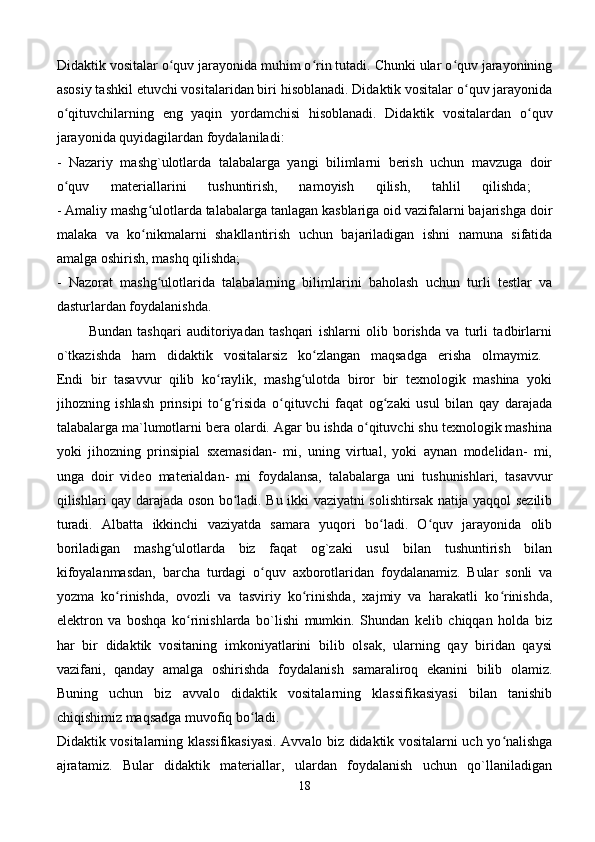 Didaktik vositalar o quv jarayonida muhim o rin tutadi. Chunki ular o quv jarayoniningʻ ʻ ʻ
asosiy tashkil etuvchi vositalaridan biri hisoblanadi. Didaktik vositalar o quv jarayonida	
ʻ
o qituvchilarning   eng   yaqin   yordamchisi   hisoblanadi.   Didaktik   vositalardan   o quv	
ʻ ʻ
jarayonida quyidagilardan foydalaniladi: 
-   Nazariy   mashg`ulotlarda   talabalarga   yangi   bilimlarni   berish   uchun   mavzuga   doir
o quv   materiallarini   tushuntirish,   namoyish   qilish,   tahlil   qilishda;  
ʻ
- Amaliy mashg ulotlarda talabalarga tanlagan kasblariga oid vazifalarni bajarishga doir	
ʻ
malaka   va   ko nikmalarni   shakllantirish   uchun   bajariladigan   ishni   namuna   sifatida
ʻ
amalga oshirish, mashq qilishda; 
-   Nazorat   mashg ulotlarida   talabalarning   bilimlarini   baholash   uchun   turli   testlar   va	
ʻ
dasturlardan foydalanishda. 
            Bundan   tashqari   auditoriyadan   tashqari   ishlarni   olib   borishda   va   turli   tadbirlarni
o`tkazishda   ham   didaktik   vositalarsiz   ko zlangan   maqsadga   erisha   olmaymiz.  	
ʻ
Endi   bir   tasavvur   qilib   ko raylik,   mashg ulotda   biror   bir   texnologik   mashina   yoki	
ʻ ʻ
jihozning   ishlash   prinsipi   to g risida   o qituvchi   faqat   og zaki   usul   bilan   qay   darajada
ʻ ʻ ʻ ʻ
talabalarga ma`lumotlarni bera olardi. Agar bu ishda o qituvchi shu texnologik mashina	
ʻ
yoki   jihozning   prinsipial   sxemasidan-   mi,   uning   virtual,   yoki   aynan   modelidan-   mi,
unga   doir   video   materialdan-   mi   foydalansa,   talabalarga   uni   tushunishlari,   tasavvur
qilishlari qay darajada oson bo ladi. Bu ikki vaziyatni solishtirsak natija yaqqol sezilib	
ʻ
turadi.   Albatta   ikkinchi   vaziyatda   samara   yuqori   bo ladi.   O quv   jarayonida   olib	
ʻ ʻ
boriladigan   mashg ulotlarda   biz   faqat   og`zaki   usul   bilan   tushuntirish   bilan	
ʻ
kifoyalanmasdan,   barcha   turdagi   o quv   axborotlaridan   foydalanamiz.   Bular   sonli   va	
ʻ
yozma   ko rinishda,   ovozli   va   tasviriy   ko rinishda,   xajmiy   va   harakatli   ko rinishda,	
ʻ ʻ ʻ
elektron   va   boshqa   ko rinishlarda   bo`lishi   mumkin.   Shundan   kelib   chiqqan   holda   biz	
ʻ
har   bir   didaktik   vositaning   imkoniyatlarini   bilib   olsak,   ularning   qay   biridan   qaysi
vazifani,   qanday   amalga   oshirishda   foydalanish   samaraliroq   ekanini   bilib   olamiz.
Buning   uchun   biz   avvalo   didaktik   vositalarning   klassifikasiyasi   bilan   tanishib
chiqishimiz maqsadga muvofiq bo ladi. 	
ʻ
Didaktik vositalarning klassifikasiyasi. Avvalo biz didaktik vositalarni uch yo nalishga	
ʻ
ajratamiz.   Bular   didaktik   materiallar,   ulardan   foydalanish   uchun   qo`llaniladigan
18 