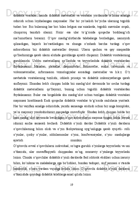 didaktik   vositalar,   hamda   didaktik   materiallar   va   vositalar   yordamida   ta limni   amalgaʻ
oshirish   uchun   loyihalangan   majmualar.   Har   bir   yo nalish   bo yicha   ularning   tegishli	
ʻ ʻ
turlari  bor. Biz  bularning har  biri  bilan kelgusi  ma`ruzalarda,  tegishli  mavzular  orqali,
chuqurroq   tanishib   olamiz.   Hozir   esa   ular   to g risida   qisqacha   boshlang ich
ʻ ʻ ʻ
ma’lumotlarni   beramiz.   O quv   mashg ulotlarida   talabalarga   beriladigan,   namoyish	
ʻ ʻ
qilinadigan,   bajarib   ko rsatiladigan   va   shunga   o xshash   barcha   turdagi   o quv	
ʻ ʻ ʻ
axborotlarini   biz   didaktik   materiallar   deymiz.   Ularni   qachon   va   qay   maqsadda
qo llashimizga qarab ularni alohida guruhlarga ajratib chiqamiz. Didaktik vositalarning	
ʻ
guruhlanishi.   Ushbu   materiallarni   qo llashda   va   tayyorlashda   didaktik   vositalardan	
ʻ
foydalanamiz.   Masalan,   plakatlar,   diapozitivlar,   fotosuratlar,   audio,   televizion   va
videomateriallar,   informasion   texnologiyalar   asosidagi   materiallar   va   h.k.z.   O z	
ʻ
navbatida   vositalarning   tuzilishi,   ishlash   prinsipi   va   didaktik   imkoniyatlariga   qarab
sinflaymiz.   Shundan   kelib   chiqqan   holda   biz   mashg ulot   davomida   bir   necha   turdagi	
ʻ
didaktik   materiallarni   qo llaymiz,   buning   uchun   tegishli   didaktik   vositalardan	
ʻ
foydalanamiz.   Bular   esa   birgalikda   shu   mashg ulot   uchun   tuzilgan   didaktik   vositalari	
ʻ
majmuasi   hisoblanadi   Endi   qisqacha   didaktik   vositalar   to g risida   mulohaza   yuritsak.	
ʻ ʻ
Har bir vazifani amalga oshirishda, yaxshi samaraga erishish uchun biz unga kompleks,
ya’ni  majmuiy yondoshishimiz  maqsadga muvofiqdir. Shudan kelib chiqqan holda biz
ham mashg ulot davomida beriladigan o quv axborotlarini majmua tuzgan holda bersak	
ʻ ʻ
ishimiz   ancha   samarali   kechadi.   Didaktik   o yinli   darslar	
ʻ  
Didaktik   o yinli   darslarni	ʻ
o quvchilarning   bilim   olish   va   o yin   faoliyatining   uyg unligiga   qarab   syujetli-   rolli	
ʻ ʻ ʻ
o yinlar,   ijodiy   o yinlar,   ishbilarmonlar   o yini,   konferensiyalar,   o yin-   mashqlarga
ʻ ʻ ʻ ʻ
ajratish   mumkin.  
O qituvchi avval o quvchilarni individual, so ngra guruhli o yinlarga tayyorlashi va uni
ʻ ʻ ʻ ʻ
o tkazishi,   ular   muvaffaqiyatli   chiqqandan   so ng,   ommaviy   o yinlarga   tayyorlashi
ʻ ʻ ʻ
lozim. Chunki o quvchilar didaktik o yinli darslarda faol ishtirok etishlari uchun zaruriy	
ʻ ʻ
bilim, ko nikma va malakalarga ega bo lishlari, bundan tashqari, sinf jamoasi o`rtasida	
ʻ ʻ
hamkorlik,   o zaro   yordam   vujudga   kelishi   lozim.   O qituvchi   didaktik  o yinli   darslarni	
ʻ ʻ ʻ
o tkazishda quyidagi didaktik talablarga amal qilishi lozim: 	
ʻ
19 