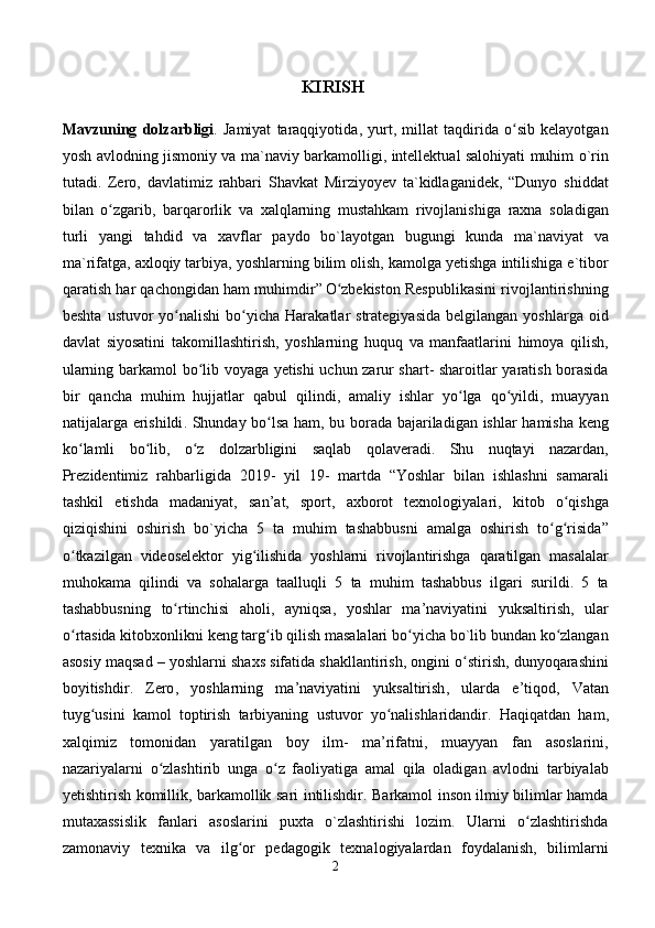 KIRISH  
Mavzuning   dolzarbligi .   Jamiyat   taraqqiyotida ,   yurt ,   millat   taqdirida   o ʻ sib   kelayotgan
yosh   avlodning   jismoniy   va   ma ` naviy   barkamolligi ,   intellektual   salohiyati   muhim   o ` rin
tutadi .   Zero ,   davlatimiz   rahbari   Shavkat   Mirziyoyev   ta ` kidlaganidek ,   “ Dunyo   shiddat
bilan   o ʻ zgarib ,   barqarorlik   va   xalqlarning   mustahkam   rivojlanishiga   raxna   soladigan
turli   yangi   tahdid   va   xavflar   paydo   bo ` layotgan   bugungi   kunda   ma ` naviyat   va
ma ` rifatga ,  axloqiy   tarbiya ,  yoshlarning   bilim   olish ,  kamolga   yetishga   intilishiga   e ` tibor
qaratish   har   qachongidan   ham   muhimdir ”  
O ʻ zbekiston   Respublikasini   rivojlantirishning
beshta   ustuvor   yo ʻ nalishi   bo ʻ yicha   Harakatlar   strategiyasida   belgilangan   yoshlarga   oid
davlat   siyosatini   takomillashtirish ,   yoshlarning   huquq   va   manfaatlarini   himoya   qilish ,
ularning   barkamol   bo ʻ lib   voyaga   yetishi   uchun   zarur   shart -   sharoitlar   yaratish   borasida
bir   qancha   muhim   hujjatlar   qabul   qilindi ,   amaliy   ishlar   yo ʻ lga   qo ʻ yildi ,   muayyan
natijalarga   erishildi .   Shunday   bo ʻ lsa   ham ,   bu   borada   bajariladigan   ishlar   hamisha   keng
ko ʻ lamli   bo ʻ lib ,   o ʻ z   dolzarbligini   saqlab   qolaveradi .   Shu   nuqtayi   nazardan ,
Prezidentimiz   rahbarligida   2019-   yil   19-   martda   “ Yoshlar   bilan   ishlashni   samarali
tashkil   etishda   madaniyat ,   san ’ at ,   sport ,   axborot   texnologiyalari ,   kitob   o ʻ qishga
qiziqishini   oshirish   bo ` yicha   5   ta   muhim   tashabbusni   amalga   oshirish   to ʻ g ʻ risida ”
o ʻ tkazilgan   videoselektor   yig ʻ ilishida   yoshlarni   rivojlantirishga   qaratilgan   masalalar
muhokama   qilindi   va   sohalarga   taalluqli   5   ta   muhim   tashabbus   ilgari   surildi .   5   ta
tashabbusning   to ʻ rtinchisi   aholi ,   ayniqsa ,   yoshlar   ma ’ naviyatini   yuksaltirish ,   ular
o ʻ rtasida   kitobxonlikni   keng   targ ʻ ib   qilish   masalalari   bo ʻ yicha   bo ` lib   bundan   ko ʻ zlangan
asosiy   maqsad  –  yoshlarni   shaxs   sifatida   shakllantirish ,  ongini   o ʻ stirish ,  dunyoqarashini
boyitishdir .   Zero ,   yoshlarning   ma ’ naviyatini   yuksaltirish ,   ularda   e ’ tiqod ,   Vatan
tuyg ʻ usini   kamol   toptirish   tarbiyaning   ustuvor   yo ʻ nalishlaridandir .   Haqiqatdan   ham ,
xalqimiz   tomonidan   yaratilgan   boy   ilm -   ma ’ rifatni ,   muayyan   fan   asoslarini ,
nazariyalarni   o ʻ zlashtirib   unga   o ʻ z   faoliyatiga   amal   qila   oladigan   avlodni   tarbiyalab
yetishtirish   komillik ,   barkamollik   sari   intilishdir .   Barkamol inson ilmiy bilimlar hamda
mutaxassislik   fanlari   asoslarini   puxta   o`zlashtirishi   lozim.   Ularni   o zlashtirishdaʻ
zamonaviy   texnika   va   ilg or   pedagogik   texnalogiyalardan   foydalanish,   bilimlarni	
ʻ
2 