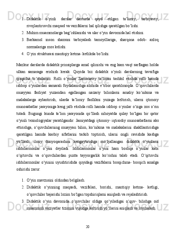 1. Didaktik   o yinli   darslar   dasturda   qayd   etilgan   ta’limiy,   tarbiyaviy,ʻ
rivojlantiruvchi maqsad va vazifalarni hal qilishga qaratilgan bo lishi. 	
ʻ
2. Muhim muammolarga bag ishlanishi va ular o yin davomida hal etishini. 	
ʻ ʻ
3. Barkamol   inson   shaxsini   tarbiyalash   tamoyillariga,   sharqona   odob-   axloq
normalariga mos kelishi. 
4. O`yin strukturasi mantiqiy ketma- ketlikda bo lishi. 	
ʻ
Mazkur darslarda didaktik prinsiplarga amal qilinishi va eng kam vaqt sarflagan holda
ulkan   samaraga   erishish   kerak.   Quyida   biz   didaktik   o yinli   darslarning   tavsifiga	
ʻ
qisqacha   to xtalamiz.   Rolli   o yinlar   Zamonaviy   ta’limni   tashkil   etishda   rolli   hamda	
ʻ ʻ
ishbop o yinlardan samarali foydalanishga alohida e’tibor qaratilmoqda. O quvchilarda	
ʻ ʻ
muayyan   faoliyat   yuzasidan   egallangan   nazariy   bilimlarni   amaliy   ko nikma   va	
ʻ
malakalarga   aylantirish,   ularda   ta’limiy   faollikni   yuzaga   keltirish,   ularni   ijtimoiy
munosabatlar jarayoniga keng jalb etishda rolli hamda ishbop o`yinlar o ziga xos o rin	
ʻ ʻ
tutadi.   Bugungi   kunda   ta’lim   jarayonida   qo llash   nihoyatda   qulay   bo lgan   bir   qator	
ʻ ʻ
o yinli texnologiyalar yaratilgandir. Jamiyatdagi ijtimoiy- iqtisodiy munosabatlarni aks	
ʻ
ettirishga,   o quvchilarning   muayyan   bilim,   ko nikma   va   malakalarini   shakllantirishga	
ʻ ʻ
qaratilgan   hamda   kasbiy   sifatlarini   tarkib   toptirish,   ularni   ongli   ravishda   kasbga
yo llash,   ilmiy   dunyoqarashini   kengaytirishga   mo`ljallangan   didaktik   o yinlarni	
ʻ ʻ
ishbilarmonlar   o yini   deyiladi.   Ishbilarmonlar   o yini   ham   boshqa   o yinlar   kabi	
ʻ ʻ ʻ
o qituvchi   va   o quvchilardan   puxta   tayyorgarlik   ko rishni   talab   etadi.   O qituvchi	
ʻ ʻ ʻ ʻ
ishbilarmonlar   o yinini   uyushtirishda   quyidagi   vazifalarni   bosqichma-   bosqich   amalga	
ʻ
oshirishi zarur: 
1. O yin mavzusini oldindan belgilash. 	
ʻ
2. Didaktik   o yinning   maqsadi,   vazifalari,   borishi,   mantiqiy   ketma-   ketligi,	
ʻ
o quvchilar bajarishi lozim bo lgan topshiriqlarni aniqlash va rejalashtirish. 	
ʻ ʻ
3. Didaktik   o yin   davomida   o quvchilar   oldiga   qo yiladigai   o quv-   bilishga   oid	
ʻ ʻ ʻ ʻ
muammoli vaziyatlar tizimini vujudga keltirish yo llarini aniqlash va loyihalash. 	
ʻ
20 