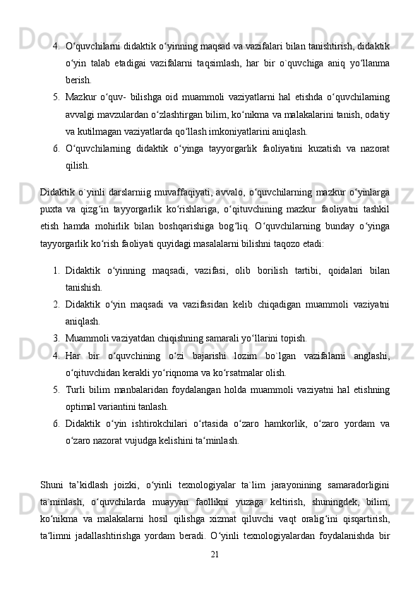 4. O quvchilarni didaktik o yinning maqsad va vazifalari bilan tanishtirish, didaktikʻ ʻ
o yin   talab   etadigai   vazifalarni   taqsimlash,   har   bir   o`quvchiga   aniq   yo llanma
ʻ ʻ
berish. 
5. Mazkur   o quv-   bilishga   oid   muammoli   vaziyatlarni   hal   etishda   o quvchilarning	
ʻ ʻ
avvalgi mavzulardan o zlashtirgan bilim, ko nikma va malakalarini tanish, odatiy	
ʻ ʻ
va kutilmagan vaziyatlarda qo llash imkoniyatlarini aniqlash. 	
ʻ
6. O quvchilarning   didaktik   o yinga   tayyorgarlik   faoliyatini   kuzatish   va   nazorat	
ʻ ʻ
qilish. 
Didaktik   o`yinli   darslarniig   muvaffaqiyati,   avvalo,   o quvchilarning   mazkur   o yinlarga	
ʻ ʻ
puxta   va   qizg in   tayyorgarlik   ko rishlariga,   o qituvchining   mazkur   faoliyatni   tashkil	
ʻ ʻ ʻ
etish   hamda   mohirlik   bilan   boshqarishiga   bog liq.   O quvchilarning   bunday   o yinga	
ʻ ʻ ʻ
tayyorgarlik ko rish faoliyati quyidagi masalalarni bilishni taqozo etadi: 	
ʻ
1. Didaktik   o yinning   maqsadi,   vazifasi,   olib   borilish   tartibi,   qoidalari   bilan	
ʻ
tanishish. 
2. Didaktik   o yin   maqsadi   va   vazifasidan   kelib   chiqadigan   muammoli   vaziyatni
ʻ
aniqlash. 
3. Muammoli vaziyatdan chiqishning samarali yo llarini topish. 	
ʻ
4. Har   bir   o quvchining   o zi   bajarishi   lozim   bo`lgan   vazifalarni   anglashi,	
ʻ ʻ
o qituvchidan kerakli yo riqnoma va ko rsatmalar olish. 	
ʻ ʻ ʻ
5. Turli   bilim   manbalaridan   foydalangan   holda   muammoli   vaziyatni   hal   etishning
optimal variantini tanlash. 
6. Didaktik   o yin   ishtirokchilari   o rtasida   o zaro   hamkorlik,   o zaro   yordam   va	
ʻ ʻ ʻ ʻ
o zaro nazorat vujudga kelishini ta minlash. 	
ʻ ʻ
Shuni   ta’kidlash   joizki,   o yinli   texnologiyalar   ta`lim   jarayonining   samaradorligini	
ʻ
ta`minlash,   o quvchilarda   muayyan   faollikni   yuzaga   keltirish,   shuningdek,   bilim,	
ʻ
ko nikma   va   malakalarni   hosil   qilishga   xizmat   qiluvchi   vaqt   oralig ini   qisqartirish,	
ʻ ʻ
ta limni   jadallashtirishga   yordam   beradi.   O yinli   texnologiyalardan   foydalanishda   bir
ʻ ʻ
21 