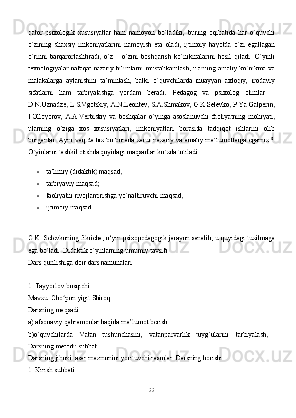 qator   psixologik   xususiyatlar   ham   namoyon   bo`ladiki,   buning   oqibatida   har   o quvchiʻ
o zining   shaxsiy   imkoniyatlarini   namoyish   eta   oladi,   ijtimoiy   hayotda   o zi   egallagan	
ʻ ʻ
o rinni   barqarorlashtiradi,   o z   –   o zini   boshqarish   ko`nikmalarini   hosil   qiladi.   O yinli
ʻ ʻ ʻ ʻ
texnologiyalar nafaqat nazariy bilimlarni mustahkamlash, ularning amaliy ko`nikma va
malakalarga   aylanishini   ta’minlash,   balki   o quvchilarda   muayyan   axloqiy,   irodaviy	
ʻ
sifatlarni   ham   tarbiyalashga   yordam   beradi.   Pedagog   va   psixolog   olimlar   –
D.N.Uznadze, L.S.Vgotskiy, A.N.Leontev, S.A.Shmakov, G.K.Selevko, P.Ya.Galperin,
I.Olloyorov,   A.A.Verbiskiy   va   boshqalar   o yinga   asoslanuvchi   faoliyatning   mohiyati,
ʻ
ularning   o ziga   xos   xususiyatlari,   imkoniyatlari   borasida   tadqiqot   ishlarini   olib	
ʻ
borganlar. Ayni vaqtda biz bu borada zarur nazariy va amaliy ma`lumotlarga egamiz. 8
 
O`yinlarni tashkil etishda quyidagi maqsadlar ko`zda tutiladi: 
 ta’limiy (didaktik) maqsad; 
 tarbiyaviy maqsad; 
 faoliyatni rivojlantirishga yo naltiruvchi maqsad; 	
ʻ
 ijtimoiy maqsad. 
G.K. Selevkoning fikricha, o yin psixopedagogik jarayon sanalib, u quyidagi tuzilmaga	
ʻ
ega bo`ladi: Didaktik o yinlarning umumiy tavsifi 	
ʻ
Dars qurilishiga doir dars namunalari:
1. Tayyorlov bosqichi. 
Mavzu: Cho pon yigit Shiroq. 	
ʻ
Darsning maqsadi: 
a) afsonaviy qahramonlar haqida ma’lumot berish. 
b)o quvchilarda   Vatan   tushunchasini,   vatanparvarlik   tuyg ularini   tarbiyalash;  	
ʻ ʻ
Darsning metodi: suhbat. 
Darsning jihozi: asar mazmunini yorituvchi rasmlar. Darsning borishi: 
1. Kirish suhbati. 
22 