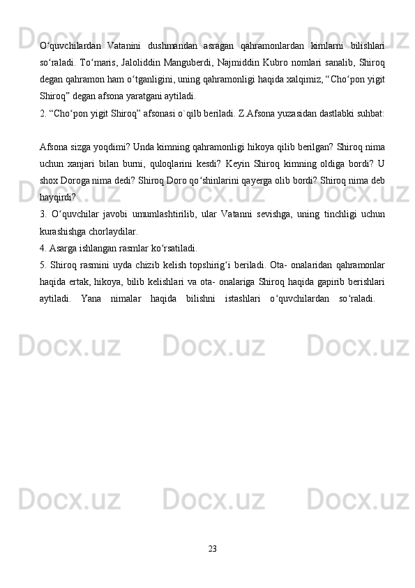 O quvchilardan   Vatanini   dushmandan   asragan   qahramonlardan   kimlarni   bilishlariʻ
so raladi.   To maris,   Jaloliddin   Manguberdi,   Najmiddin   Kubro   nomlari   sanalib,   Shiroq
ʻ ʻ
degan qahramon ham o tganligini, uning qahramonligi haqida xalqimiz, “Cho pon yigit	
ʻ ʻ
Shiroq  degan afsona yaratgani aytiladi. 	
ˮ
2. “Cho pon yigit Shiroq” afsonasi o`qilb beriladi. Z.Afsona yuzasidan dastlabki suhbat:
ʻ
Afsona sizga yoqdimi? Unda kimning qahramonligi hikoya qilib berilgan? Shiroq nima
uchun   xanjari   bilan   burni,   quloqlarini   kesdi?   Keyin   Shiroq   kimning   oldiga   bordi?   U
shox Doroga nima dedi? Shiroq Doro qo shinlarini qayerga olib bordi? Shiroq nima deb	
ʻ
hayqirdi? 
3.   O quvchilar   javobi   umumlashtirilib,   ular   Vatanni   sevishga,   uning   tinchligi   uchun	
ʻ
kurashishga chorlaydilar. 
4. Asarga ishlangan rasmlar ko rsatiladi. 	
ʻ
5.   Shiroq   rasmini   uyda   chizib   kelish   topshirig i   beriladi.   Ota-   onalaridan   qahramonlar	
ʻ
haqida ertak, hikoya, bilib kelishlari va ota- onalariga Shiroq haqida gapirib berishlari
aytiladi.   Yana   nimalar   haqida   bilishni   istashlari   o quvchilardan   so raladi.  	
ʻ ʻ
23 