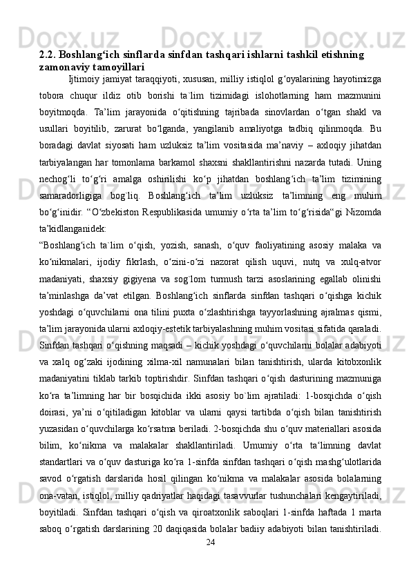 2.2. Boshlang ich sinflarda sinfdan tashqari ishlarni tashkil etishning ʻ
zamonaviy tamoyillari  
                Ijtimoiy   jamiyat   taraqqiyoti,   xususan,   milliy   istiqlol   g oyalarining   hayotimizga	
ʻ
tobora   chuqur   ildiz   otib   borishi   ta`lim   tizimidagi   islohotlarning   ham   mazmunini
boyitmoqda.   Ta’lim   jarayonida   o qitishning   tajribada   sinovlardan   o tgan   shakl   va	
ʻ ʻ
usullari   boyitilib,   zarurat   bo lganda,   yangilanib   amaliyotga   tadbiq   qilinmoqda.   Bu	
ʻ
boradagi   davlat   siyosati   ham   uzluksiz   ta’lim   vositasida   ma’naviy   –   axloqiy   jihatdan
tarbiyalangan   har   tomonlama   barkamol   shaxsni   shakllantirishni   nazarda   tutadi.   Uning
nechog li   to g ri   amalga   oshirilishi   ko p   jihatdan   boshlang ich   ta’lim   tizimining	
ʻ ʻ ʻ ʻ ʻ
samaradorligiga   bog`liq.  
Boshlang ich   ta’lim   uzluksiz   ta’limning   eng   muhim	
ʻ
bo g inidir.   “O zbekiston   Respublikasida   umumiy   o rta   ta’lim   to g risida“gi   Nizomda	
ʻ ʻ ʻ ʻ ʻ ʻ
ta’kidlanganidek:
“Boshlang ich   ta`lim   o qish,   yozish,   sanash,   o quv   faoliyatining   asosiy   malaka   va	
ʻ ʻ ʻ
ko nikmalari,   ijodiy   fikrlash,   o zini-o zi   nazorat   qilish   uquvi,   nutq   va   xulq-atvor	
ʻ ʻ ʻ
madaniyati,   shaxsiy   gigiyena   va   sog`lom   turmush   tarzi   asoslarining   egallab   olinishi
ta’minlashga   da’vat   etilgan.   Boshlang ich   sinflarda   sinfdan   tashqari   o qishga   kichik	
ʻ ʻ
yoshdagi   o quvchilarni   ona   tilini   puxta   o zlashtirishga   tayyorlashning   ajralmas   qismi,	
ʻ ʻ
ta’lim jarayonida ularni axloqiy-estetik tarbiyalashning muhim vositasi sifatida qaraladi.
Sinfdan tashqari o qishning maqsadi  – kichik yoshdagi  o quvchilarni bolalar adabiyoti	
ʻ ʻ
va   xalq   og zaki   ijodining   xilma-xil   namunalari   bilan   tanishtirish,   ularda   kitobxonlik	
ʻ
madaniyatini   tiklab   tarkib   toptirishdir.   Sinfdan   tashqari   o qish   dasturining   mazmuniga	
ʻ
ko ra   ta’limning   har   bir   bosqichida   ikki   asosiy   bo`lim   ajratiladi:   1-bosqichda   o qish	
ʻ ʻ
doirasi,   ya’ni   o qitiladigan   kitoblar   va   ularni   qaysi   tartibda   o qish   bilan   tanishtirish	
ʻ ʻ
yuzasidan o quvchilarga ko rsatma beriladi. 2-bosqichda shu o quv materiallari asosida	
ʻ ʻ ʻ
bilim,   ko nikma   va   malakalar   shakllantiriladi.   Umumiy   o rta   ta limning   davlat
ʻ ʻ ʻ
standartlari   va  o quv  dasturiga   ko ra  1-sinfda  sinfdan  tashqari  o qish  mashg ulotlarida	
ʻ ʻ ʻ ʻ
savod   o rgatish   darslarida   hosil   qilingan   ko nikma   va   malakalar   asosida   bolalarning	
ʻ ʻ
ona-vatan, istiqlol, milliy qadriyatlar haqidagi  tasavvurlar  tushunchalari  kengaytiriladi,
boyitiladi.   Sinfdan   tashqari   o qish   va   qiroatxonlik   saboqlari   1-sinfda   haftada   1   marta	
ʻ
saboq  o rgatish  darslarining 20  daqiqasida  bolalar  badiiy  adabiyoti   bilan  tanishtiriladi.	
ʻ
24
