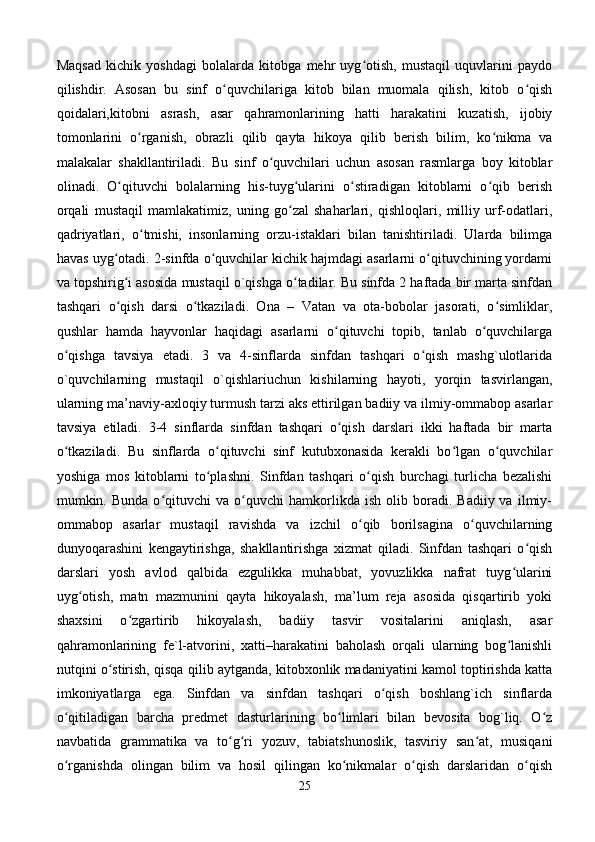 Maqsad   kichik   yoshdagi   bolalarda   kitobga   mehr   uyg otish,   mustaqil   uquvlarini   paydoʻ
qilishdir.   Asosan   bu   sinf   o quvchilariga   kitob   bilan   muomala   qilish,   kitob   o qish	
ʻ ʻ
qoidalari,kitobni   asrash,   asar   qahramonlarining   hatti   harakatini   kuzatish,   ijobiy
tomonlarini   o rganish,   obrazli   qilib   qayta   hikoya   qilib   berish   bilim,   ko nikma   va	
ʻ ʻ
malakalar   shakllantiriladi.   Bu   sinf   o quvchilari   uchun   asosan   rasmlarga   boy   kitoblar	
ʻ
olinadi.   O qituvchi   bolalarning   his-tuyg ularini   o stiradigan   kitoblarni   o qib   berish	
ʻ ʻ ʻ ʻ
orqali   mustaqil   mamlakatimiz,   uning   go zal   shaharlari,   qishloqlari,   milliy   urf-odatlari,	
ʻ
qadriyatlari,   o tmishi,   insonlarning   orzu-istaklari   bilan   tanishtiriladi.   Ularda   bilimga	
ʻ
havas uyg otadi. 2-sinfda o quvchilar kichik hajmdagi asarlarni o qituvchining yordami	
ʻ ʻ ʻ
va topshirig i asosida mustaqil o`qishga o tadilar. Bu sinfda 2 haftada bir marta sinfdan	
ʻ ʻ
tashqari   o qish   darsi   o tkaziladi.   Ona   –   Vatan   va   ota-bobolar   jasorati,   o simliklar,
ʻ ʻ ʻ
qushlar   hamda   hayvonlar   haqidagi   asarlarni   o qituvchi   topib,   tanlab   o quvchilarga	
ʻ ʻ
o qishga   tavsiya   etadi.   3   va   4-sinflarda   sinfdan   tashqari   o qish   mashg`ulotlarida	
ʻ ʻ
o`quvchilarning   mustaqil   o`qishlariuchun   kishilarning   hayoti,   yorqin   tasvirlangan,
ularning ma’naviy-axloqiy turmush tarzi aks ettirilgan badiiy va ilmiy-ommabop asarlar
tavsiya   etiladi.   3-4   sinflarda   sinfdan   tashqari   o qish   darslari   ikki   haftada   bir   marta	
ʻ
o tkaziladi.   Bu   sinflarda   o qituvchi   sinf   kutubxonasida   kerakli   bo lgan   o quvchilar	
ʻ ʻ ʻ ʻ
yoshiga   mos   kitoblarni   to plashni.   Sinfdan   tashqari   o qish   burchagi   turlicha   bezalishi	
ʻ ʻ
mumkin.  Bunda   o qituvchi   va   o quvchi   hamkorlikda   ish   olib  boradi.   Badiiy  va   ilmiy-	
ʻ ʻ
ommabop   asarlar   mustaqil   ravishda   va   izchil   o qib   borilsagina   o quvchilarning	
ʻ ʻ
dunyoqarashini   kengaytirishga,   shakllantirishga   xizmat   qiladi.   Sinfdan   tashqari   o qish	
ʻ
darslari   yosh   avlod   qalbida   ezgulikka   muhabbat,   yovuzlikka   nafrat   tuyg ularini	
ʻ
uyg otish,   matn   mazmunini   qayta   hikoyalash,   ma’lum   reja   asosida   qisqartirib   yoki	
ʻ
shaxsini   o zgartirib   hikoyalash,   badiiy   tasvir   vositalarini   aniqlash,   asar	
ʻ
qahramonlarining   fe`l-atvorini,   xatti–harakatini   baholash   orqali   ularning   bog lanishli	
ʻ
nutqini o stirish, qisqa qilib aytganda, kitobxonlik madaniyatini kamol toptirishda katta	
ʻ
imkoniyatlarga   ega.   Sinfdan   va   sinfdan   tashqari   o qish   boshlang`ich   sinflarda	
ʻ
o qitiladigan   barcha   predmet   dasturlarining   bo limlari   bilan   bevosita   bog`liq.   O z	
ʻ ʻ ʻ
navbatida   grammatika   va   to g ri   yozuv,   tabiatshunoslik,   tasviriy   san at,   musiqani	
ʻ ʻ ʻ
o rganishda   olingan   bilim   va   hosil   qilingan   ko nikmalar   o qish   darslaridan   o qish	
ʻ ʻ ʻ ʻ
25 