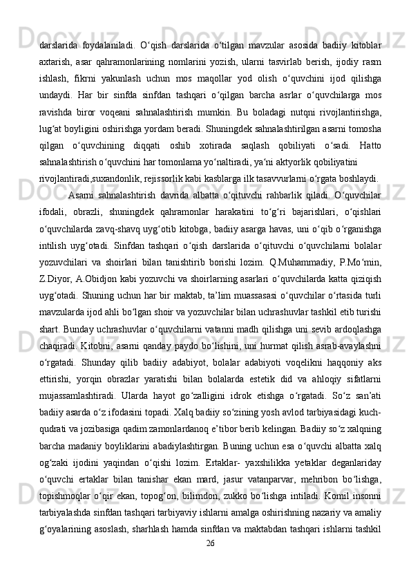 darslarida   foydalaniladi.   O qish   darslarida   o tilgan   mavzular   asosida   badiiy   kitoblarʻ ʻ
axtarish,   asar   qahramonlarining   nomlarini   yozish,   ularni   tasvirlab   berish,   ijodiy   rasm
ishlash,   fikrni   yakunlash   uchun   mos   maqollar   yod   olish   o quvchini   ijod   qilishga	
ʻ
undaydi.   Har   bir   sinfda   sinfdan   tashqari   o qilgan   barcha   asrlar   o quvchilarga   mos	
ʻ ʻ
ravishda   biror   voqeani   sahnalashtirish   mumkin.   Bu   boladagi   nutqni   rivojlantirishga,
lug at boyligini oshirishga yordam beradi. Shuningdek sahnalashtirilgan asarni tomosha	
ʻ
qilgan   o quvchining   diqqati   oshib   xotirada   saqlash   qobiliyati   o sadi.   Hatto	
ʻ ʻ
sahnalashtirish o quvchini har tomonlama yo naltiradi, ya ni aktyorlik qobiliyatini	
ʻ ʻ ʻ
rivojlantiradi,suxandonlik, rejissorlik kabi kasblarga ilk tasavvurlarni o rgata boshlaydi. 	
ʻ
              Asarni   sahnalashtirish   davrida   albatta   o qituvchi   rahbarlik   qiladi.   O quvchilar	
ʻ ʻ
ifodali,   obrazli,   shuningdek   qahramonlar   harakatini   to g ri   bajarishlari,   o qishlari	
ʻ ʻ ʻ
o quvchilarda zavq-shavq uyg otib kitobga, badiiy asarga havas, uni o qib o rganishga	
ʻ ʻ ʻ ʻ
intilish   uyg otadi.   Sinfdan   tashqari   o qish   darslarida   o qituvchi   o quvchilarni   bolalar	
ʻ ʻ ʻ ʻ
yozuvchilari   va   shoirlari   bilan   tanishtirib   borishi   lozim.   Q.Muhammadiy,   P.Mo min,	
ʻ
Z.Diyor, A.Obidjon kabi yozuvchi va shoirlarning asarlari o quvchilarda katta qiziqish	
ʻ
uyg otadi. Shuning uchun har bir maktab, ta’lim muassasasi  o quvchilar o rtasida turli	
ʻ ʻ ʻ
mavzularda ijod ahli bo lgan shoir va yozuvchilar bilan uchrashuvlar tashkil etib turishi	
ʻ
shart. Bunday uchrashuvlar  o quvchilarni vatanni madh qilishga uni sevib ardoqlashga	
ʻ
chaqiradi.   Kitobni,   asarni   qanday   paydo   bo lishini,   uni   hurmat   qilish   asrab-avaylashni	
ʻ
o rgatadi.   Shunday   qilib   badiiy   adabiyot,   bolalar   adabiyoti   voqelikni   haqqoniy   aks	
ʻ
ettirishi,   yorqin   obrazlar   yaratishi   bilan   bolalarda   estetik   did   va   ahloqiy   sifatlarni
mujassamlashtiradi.   Ularda   hayot   go zalligini   idrok   etishga   o rgatadi.   So z   san’ati	
ʻ ʻ ʻ
badiiy asarda o z ifodasini topadi. Xalq badiiy so zining yosh avlod tarbiyasidagi kuch-	
ʻ ʻ
qudrati va jozibasiga qadim zamonlardanoq e’tibor berib kelingan. Badiiy so z xalqning	
ʻ
barcha madaniy  boyliklarini   abadiylashtirgan.  Buning  uchun esa   o quvchi   albatta  xalq	
ʻ
og zaki   ijodini   yaqindan   o qishi   lozim.   Ertaklar-   yaxshilikka   yetaklar   deganlariday	
ʻ ʻ
o quvchi   ertaklar   bilan   tanishar   ekan   mard,   jasur   vatanparvar,   mehribon   bo lishga,
ʻ ʻ
topishmoqlar   o qir   ekan,   topog on,   bilimdon,   zukko   bo lishga   intiladi.   Komil   insonni	
ʻ ʻ ʻ
tarbiyalashda sinfdan tashqari tarbiyaviy ishlarni amalga oshirishning nazariy va amaliy
g oyalarining asoslash, sharhlash hamda sinfdan va maktabdan tashqari ishlarni tashkil	
ʻ
26 