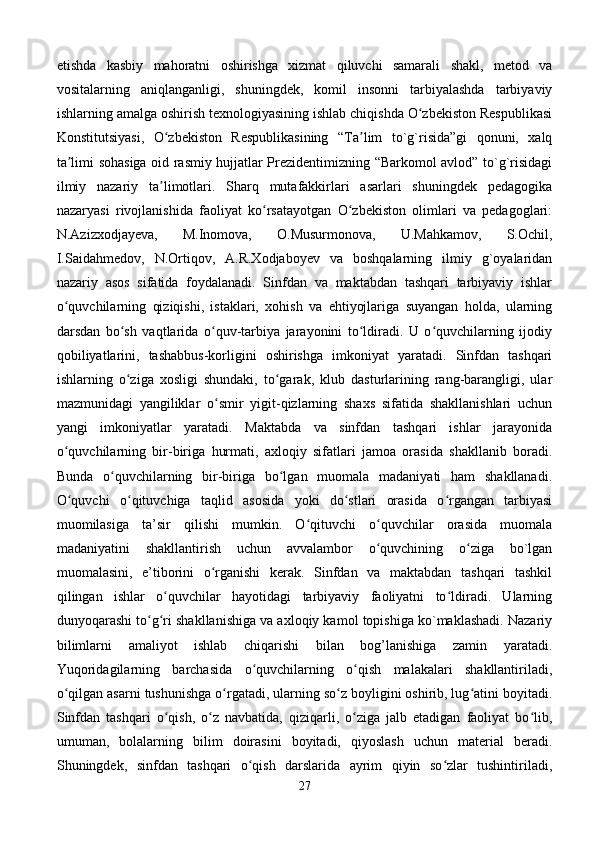 etishda   kasbiy   mahoratni   oshirishga   xizmat   qiluvchi   samarali   shakl,   metod   va
vositalarning   aniqlanganligi,   shuningdek,   komil   insonni   tarbiyalashda   tarbiyaviy
ishlarning amalga oshirish texnologiyasining ishlab chiqishda O zbekiston Respublikasiʻ
Konstitutsiyasi,   O zbekiston   Respublikasining   “Ta lim   to`g`risida”gi   qonuni,   xalq	
ʻ ʼ
ta limi sohasiga oid rasmiy hujjatlar Prezidentimizning “Barkomol avlod” to`g`risidagi	
ʼ
ilmiy   nazariy   ta limotlari.   Sharq   mutafakkirlari   asarlari   shuningdek   pedagogika	
ʼ
nazaryasi   rivojlanishida   faoliyat   ko rsatayotgan   O zbekiston   olimlari   va   pedagoglari:	
ʻ ʻ
N.Azizxodjayeva,   M.Inomova,   O.Musurmonova,   U.Mahkamov,   S.Ochil,
I.Saidahmedov,   N.Ortiqov,   A.R.Xodjaboyev   va   boshqalarning   ilmiy   g`oyalaridan
nazariy   asos   sifatida   foydalanadi.   Sinfdan   va   maktabdan   tashqari   tarbiyaviy   ishlar
o quvchilarning   qiziqishi,   istaklari,   xohish   va   ehtiyojlariga   suyangan   holda,   ularning	
ʻ
darsdan   bo sh   vaqtlarida   o quv-tarbiya   jarayonini   to ldiradi.   U   o quvchilarning   ijodiy	
ʻ ʻ ʻ ʻ
qobiliyatlarini,   tashabbus-korligini   oshirishga   imkoniyat   yaratadi.   Sinfdan   tashqari
ishlarning   o ziga   xosligi   shundaki,   to garak,   klub   dasturlarining   rang-barangligi,   ular
ʻ ʻ
mazmunidagi   yangiliklar   o smir   yigit-qizlarning   shaxs   sifatida   shakllanishlari   uchun	
ʻ
yangi   imkoniyatlar   yaratadi.   Maktabda   va   sinfdan   tashqari   ishlar   jarayonida
o quvchilarning   bir-biriga   hurmati,   axloqiy   sifatlari   jamoa   orasida   shakllanib   boradi.	
ʻ
Bunda   o quvchilarning   bir-biriga   bo lgan   muomala   madaniyati   ham   shakllanadi.	
ʻ ʻ
O quvchi   o qituvchiga   taqlid   asosida   yoki   do stlari   orasida   o rgangan   tarbiyasi	
ʻ ʻ ʻ ʻ
muomilasiga   ta’sir   qilishi   mumkin.   O qituvchi   o quvchilar   orasida   muomala	
ʻ ʻ
madaniyatini   shakllantirish   uchun   avvalambor   o quvchining   o ziga   bo`lgan	
ʻ ʻ
muomalasini,   e’tiborini   o rganishi   kerak.   Sinfdan   va   maktabdan   tashqari   tashkil	
ʻ
qilingan   ishlar   o quvchilar   hayotidagi   tarbiyaviy   faoliyatni   to ldiradi.   Ularning	
ʻ ʻ
dunyoqarashi to g ri shakllanishiga va axloqiy kamol topishiga ko`maklashadi. Nazariy	
ʻ ʻ
bilimlarni   amaliyot   ishlab   chiqarishi   bilan   bog’lanishiga   zamin   yaratadi.
Yuqoridagilarning   barchasida   o quvchilarning   o qish   malakalari   shakllantiriladi,	
ʻ ʻ
o qilgan asarni tushunishga o rgatadi, ularning so z boyligini oshirib, lug atini boyitadi.	
ʻ ʻ ʻ ʻ
Sinfdan   tashqari   o qish,   o z   navbatida,   qiziqarli,   o ziga   jalb   etadigan   faoliyat   bo lib,	
ʻ ʻ ʻ ʻ
umuman,   bolalarning   bilim   doirasini   boyitadi,   qiyoslash   uchun   material   beradi.
Shuningdek,   sinfdan   tashqari   o qish   darslarida   ayrim   qiyin   so zlar   tushintiriladi,	
ʻ ʻ
27 