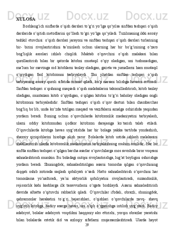 XULOSA  
      Boshlang ich sinflarda o qish darslari to g ri yo lga qo yilsa sinfdan tashqari o qishʻ ʻ ʻ ʻ ʻ ʻ ʻ
darslarida o qitish metodlarini qo llash to gri yo lga qo yiladi. Tuzilmaning ikki asosiy
ʻ ʻ ʻ ʻ ʻ
tashkil etuvchisi: o qish darslari jarayoni va sinfdan tashqari o qish darslari turlarining	
ʻ ʻ
bir-   birini   rivojlantirishini   ta’minlash   uchun   ularning   har   bir   bo g inining   o zaro	
ʻ ʻ ʻ
bog liqlik   asoslari   ishlab   chiqildi.   Maktab   o quvchini   o qish   malakasi   bilan	
ʻ ʻ ʻ
qurollantirish   bilan   bir   qatorda   kitobni   mustaqil   o qiy   oladigan,   uni   tushunadigan,	
ʻ
ma’lum bir mavzuga oid kitoblarni tanlay oladigan, gazeta va jurnallarni ham mustaqil
o qiydigan   faol   kitobxonni   tarbiyalaydi.   Shu   jihatdan   sinfdan   tashqari   o qish	
ʻ ʻ
tarbiyaning asosiy  quroli sifatida xizmat qiladi, ko p narsani  bilishga havasni  orttiradi.	
ʻ
Sinfdan tashqari o`qishning maqsadi o qish malakalarini takomillashtirish, kitob tanlay	
ʻ
oladigan,   muntazam   kitob   o qiydigan,   o`qilgan   kitobni   to g ri   baholay   oladigan   ongli	
ʻ ʻ ʻ
kitobxonni   tarbiyalashdir.   Sinfdan   tashqari   o qish   o quv   dasturi   bilan   chambarchas	
ʻ ʻ
bog liq bo`lib, unda ko zda tutilgan maqsad va vazifalarni amalga oshirishda yaqindan	
ʻ ʻ
yordam   beradi.   Buning   uchun   o quvchilarda   kitobxonlik   madaniyatini   tarbiyalash,	
ʻ
ularni   oddiy   kitobxondan   ijodkor   kitobxon   darajasiga   ko`tarish   talab   etiladi.
O quvchilarda   kitobga   havas   uyg otishda   har   bir   bolaga   yakka   tartibda   yondashish,	
ʻ ʻ
shaxsiy   qiziqishlarini   hisobga   olish   zarur.   Bolalarda   kitob   ustida   ishlash   malakasini
shakllantirish ularda kitobxonlik madaniyatini tarbiyalashning muhim omilidir. Har bir
sinfda sinfdan tashqari o qilgan barcha asarlar o quvchilarga mos ravishda biror voqeani	
ʻ ʻ
sahnalashtirish mumkin. Bu boladagi nutqni rivojlantirishga, lug at boyligini oshirishga	
ʻ
yordam   beradi.   Shuningdek,   sahnalashtirilgan   asarni   tomosha   qilgan   o quvchining	
ʻ
diqqati   oshib   xotirada   saqlash   qobiliyati   o sadi.   Hatto   sahnalashtirish   o quvchini   har	
ʻ ʻ
tomonlama   yo naltiradi,   ya’ni   aktyorlik   qobiliyatini   rivojlantiradi,   suxandonlik,	
ʻ
rejissorlik   kabi   kasblarga   ilk   tasavvurlarni   o rgata   boshlaydi.   Asarni   sahnalashtirish	
ʻ
davrida   albatta   o qituvchi   rahbarlik   qiladi.   O quvchilar   ifodali,   obrazli,   shuningdek,	
ʻ ʻ
qahramonlar   harakatini   to`g`ri   bajarishlari,   o qishlari   o quvchilarda   zavq-   shavq	
ʻ ʻ
uyg otib  kitobga,  badiiy  asarga   havas,   uni   o qib  o rganishga   intilish  uyg otadi.  Badiiy	
ʻ ʻ ʻ ʻ
adabiyot,   bolalar   adabiyoti   voqelikni   haqqoniy   aks   ettirishi,   yorqin   obrazlar   yaratishi
bilan   bolalarda   estetik   did   va   axloqiy   sifatlarni   mujassamlashtiradi.   Ularda   hayot
29 