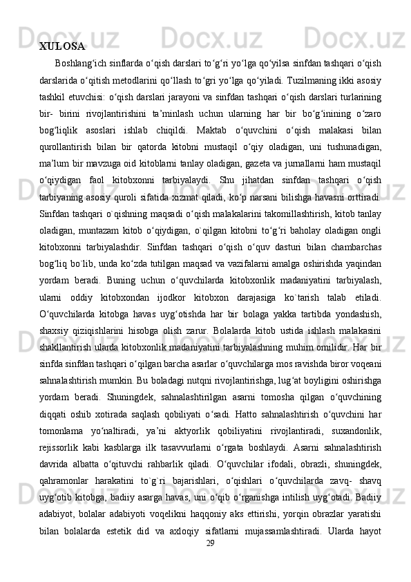 XULOSA  
      Boshlang ich sinflarda o qish darslari to g ri yo lga qo yilsa sinfdan tashqari o qishʻ ʻ ʻ ʻ ʻ ʻ ʻ
darslarida o qitish metodlarini qo llash to gri yo lga qo yiladi. Tuzilmaning ikki asosiy
ʻ ʻ ʻ ʻ ʻ
tashkil etuvchisi: o qish darslari jarayoni va sinfdan tashqari o qish darslari turlarining	
ʻ ʻ
bir-   birini   rivojlantirishini   ta’minlash   uchun   ularning   har   bir   bo g inining   o zaro	
ʻ ʻ ʻ
bog liqlik   asoslari   ishlab   chiqildi.   Maktab   o quvchini   o qish   malakasi   bilan	
ʻ ʻ ʻ
qurollantirish   bilan   bir   qatorda   kitobni   mustaqil   o qiy   oladigan,   uni   tushunadigan,	
ʻ
ma’lum bir mavzuga oid kitoblarni tanlay oladigan, gazeta va jurnallarni ham mustaqil
o qiydigan   faol   kitobxonni   tarbiyalaydi.   Shu   jihatdan   sinfdan   tashqari   o qish	
ʻ ʻ
tarbiyaning asosiy  quroli sifatida xizmat qiladi, ko p narsani  bilishga havasni  orttiradi.	
ʻ
Sinfdan tashqari o`qishning maqsadi o qish malakalarini takomillashtirish, kitob tanlay	
ʻ
oladigan,   muntazam   kitob   o qiydigan,   o`qilgan   kitobni   to g ri   baholay   oladigan   ongli	
ʻ ʻ ʻ
kitobxonni   tarbiyalashdir.   Sinfdan   tashqari   o qish   o quv   dasturi   bilan   chambarchas	
ʻ ʻ
bog liq bo`lib, unda ko zda tutilgan maqsad va vazifalarni amalga oshirishda yaqindan	
ʻ ʻ
yordam   beradi.   Buning   uchun   o quvchilarda   kitobxonlik   madaniyatini   tarbiyalash,	
ʻ
ularni   oddiy   kitobxondan   ijodkor   kitobxon   darajasiga   ko`tarish   talab   etiladi.
O quvchilarda   kitobga   havas   uyg otishda   har   bir   bolaga   yakka   tartibda   yondashish,	
ʻ ʻ
shaxsiy   qiziqishlarini   hisobga   olish   zarur.   Bolalarda   kitob   ustida   ishlash   malakasini
shakllantirish ularda kitobxonlik madaniyatini tarbiyalashning muhim omilidir. Har bir
sinfda sinfdan tashqari o qilgan barcha asarlar o quvchilarga mos ravishda biror voqeani	
ʻ ʻ
sahnalashtirish mumkin. Bu boladagi nutqni rivojlantirishga, lug at boyligini oshirishga	
ʻ
yordam   beradi.   Shuningdek,   sahnalashtirilgan   asarni   tomosha   qilgan   o quvchining	
ʻ
diqqati   oshib   xotirada   saqlash   qobiliyati   o sadi.   Hatto   sahnalashtirish   o quvchini   har	
ʻ ʻ
tomonlama   yo naltiradi,   ya’ni   aktyorlik   qobiliyatini   rivojlantiradi,   suxandonlik,	
ʻ
rejissorlik   kabi   kasblarga   ilk   tasavvurlarni   o rgata   boshlaydi.   Asarni   sahnalashtirish	
ʻ
davrida   albatta   o qituvchi   rahbarlik   qiladi.   O quvchilar   ifodali,   obrazli,   shuningdek,	
ʻ ʻ
qahramonlar   harakatini   to`g`ri   bajarishlari,   o qishlari   o quvchilarda   zavq-   shavq	
ʻ ʻ
uyg otib  kitobga,  badiiy  asarga   havas,   uni   o qib  o rganishga   intilish  uyg otadi.  Badiiy	
ʻ ʻ ʻ ʻ
adabiyot,   bolalar   adabiyoti   voqelikni   haqqoniy   aks   ettirishi,   yorqin   obrazlar   yaratishi
bilan   bolalarda   estetik   did   va   axloqiy   sifatlarni   mujassamlashtiradi.   Ularda   hayot
29