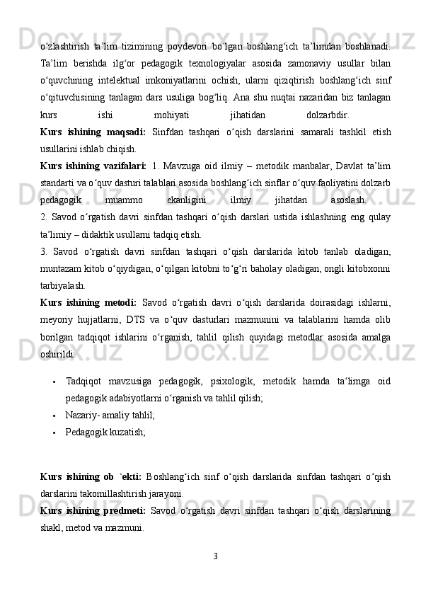 o zlashtirish   ta’lim   tizimining   poydevori   bo`lgan   boshlang ich   ta’limdan   boshlanadi.ʻ ʻ
Ta’lim   berishda   ilg or   pedagogik   texnologiyalar   asosida   zamonaviy   usullar   bilan	
ʻ
o quvchining   intelektual   imkoniyatlarini   ochish,   ularni   qiziqtirish   boshlang ich   sinf	
ʻ ʻ
o qituvchisining   tanlagan   dars   usuliga   bog liq.   Ana   shu   nuqtai   nazaridan   biz   tanlagan
ʻ ʻ
kurs   ishi   mohiyati   jihatidan   dolzarbdir.  
Kurs   ishining   maqsadi:   Sinfdan   tashqari   o qish   darslarini   samarali   tashkil   etish	
ʻ
usullarini ishlab chiqish. 
Kurs   ishining   vazifalari:   1.   Mavzuga   oid   ilmiy   –   metodik   manbalar,   Davlat   ta’lim
standarti va o quv dasturi talablari asosida boshlang ich sinflar o quv faoliyatini dolzarb	
ʻ ʻ ʻ
pedagogik   muammo   ekanligini   ilmiy   jihatdan   asoslash.  
2.   Savod   o rgatish   davri   sinfdan   tashqari   o qish   darslari   ustida   ishlashning   eng   qulay	
ʻ ʻ
ta’limiy – didaktik usullarni tadqiq etish. 
3.   Savod   o rgatish   davri   sinfdan   tashqari   o qish   darslarida   kitob   tanlab   oladigan,
ʻ ʻ
muntazam kitob o qiydigan, o qilgan kitobni to g ri baholay oladigan, ongli kitobxonni	
ʻ ʻ ʻ ʻ
tarbiyalash. 
Kurs   ishining   metodi:   Savod   o rgatish   davri   o qish   darslarida   doirasidagi   ishlarni,	
ʻ ʻ
meyoriy   hujjatlarni,   DTS   va   o quv   dasturlari   mazmunini   va   talablarini   hamda   olib
ʻ
borilgan   tadqiqot   ishlarini   o rganish,   tahlil   qilish   quyidagi   metodlar   asosida   amalga	
ʻ
oshirildi:
 Tadqiqot   mavzusiga   pedagogik,   psixologik,   metodik   hamda   ta limga   oid	
ʻ
pedagogik adabiyotlarni o rganish va tahlil qilish; 	
ʻ
 Nazariy- amaliy tahlil; 
 Pedagogik kuzatish; 
Kurs   ishining   ob   `ekti:   Boshlang ich   sinf   o qish   darslarida   sinfdan   tashqari   o qish	
ʻ ʻ ʻ
darslarini takomillashtirish jarayoni. 
Kurs   ishining   predmeti:   Savod   o rgatish   davri   sinfdan   tashqari   o qish   darslarining
ʻ ʻ
shakl, metod va mazmuni. 
3 