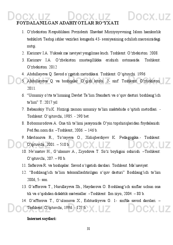 FOYDALANILGAN ADABIYOTLAR RO YXATIʻ  
1. O zbekiston   Respublikasi   Prezidenti   Shavkat   Mirziyoyevning   Islom   hamkorlik	
ʻ
tashkiloti Tashqi ishlar vazirlari kengashi 43- sessiyasining ochilish marosimidagi
nutqi. 
2. Karimov I.A. Yuksak ma`naviyat yengilmas kuch. Toshkent. O zbekiston. 2008. 	
ʻ
3. Karimov   I.A.   O zbekiston   mustaqillikka   erishish   ostonasida.   Toshkent.	
ʻ
O zbekiston. 2012 	
ʻ
4. Abdullayeva Q. Savod o`rgatish metodikasi.  Toshkent. O qituvchi. 1996 	
ʻ
5. Abdullayeva   Q.   va   boshqalar.   O qish   kitobi.  	
ʻ 2-   sinf.   Toshkent.   O zbekiston.	ʻ
2011. 
6. “Umumiy o rta ta’limning Davlat Ta’lim Standarti va o quv dasturi boshlang ich	
ʻ ʻ ʻ
ta’lim” T.:2017 yil 
7. Babanskiy Yu.K. Hozirgi zamon umumiy ta’lim maktabida o qitish metodlari. -	
ʻ
Toshkent: O qituvchi, 1985. - 290 bet. 	
ʻ
8. Bobomurodova A. Ona tili ta’limi jarayonida O yin topshiriqlaridan foydalanish:	
ʻ
Ped.fan.nom.dis. –Toshkent, 2006. – 146 b. 
9. Mavlonova   R.,   To rayeva   O.,   Xoliqberdiyev   K.   Pedagogika.-   Toshkent:	
ʻ
O qituvchi, 2001. – 510 b. 	
ʻ
10.   Ne ’ matov   H .,   G ʻ ulomov   A .,   Ziyodova   T .   So ʻ z   boyligini   oshirish .   – Toshkent :
O ʻ qituvchi , 207. – 98  b . 
11.   Safarova R. va boshqalar. Savod o rgatish darslari. 	
ʻ Toshkent. Ma’naviyat. 
12.   “Boshlang ich   ta’lim   takomillashtirilgan   o quv   dasturi”   Boshlang ich   ta’lim	
ʻ ʻ ʻ
2006, 5- son. 
13.   G afforova   T.,   Nurullayeva   Sh.,   Haydarova   O.   Boshlang ich   sinflar   uchun   ona	
ʻ ʻ
tili va o qishdan didaktik materiallar. –Toshkent: Ilm ziyo, 2004. – 80 b. 	
ʻ
14.   G afforova   T.,   G ulomova   X.,   Eshturdiyeva   G.   1-   sinfda   savod   darslari.   –	
ʻ ʻ
Toshkent: O qituvchi, 1996. - 127 b. 	
ʻ
Internet saytlari:  
31 