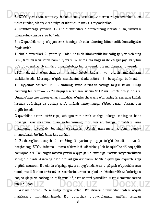 3.   STO   yuzasidan   ommaviy   ishlar:   adabiy   ertaklar,   viktorinalar,   yozuvchilar   bilanʻ
uchrashuvlar, adabiy ekskursiyalar ular uchun maxsus tayyorlaniladi. 
4.   Kutubxonaga   yozilish.   1-   sinf   o quvchilari   o qituvchining   ruxsati   bilan,   tavsiyasi	
ʻ ʻ
bilan kutubxonaga a’zo bo ladi. 	
ʻ
5.   «O quvchilarning   o qiganlarini   hisobga   olishda   ularning   kitobxonlik   kundaligidan	
ʻ ʻ
foydalanish. 
1-   sinf   o`quvchilari   2-   yarim   yillikdan   boshlab   kitobxonlik   kundaligiga   yozuvchining
ismi, familiyasi  va kitob nomini yozadi. 2- sinfda esa unga nashr etilgan joyi va yilini
qo shib yozadilar. 3- sinfda o`qigan kitobiga taqriz yozadi, o z mulohazalarini yozadi. 	
ʻ ʻ
STO   darslari   o quvchilarda   mustaqil   kitob   tanlash   va   o qish   malakalarini	
ʻ ʻ ʻ
shakllantiradi.   Mustaqil   o qish   malakasini   shakllantirish   3-   bosqichga   bo linadi:  	
ʻ ʻ
1.   Tayyorlov   bosqichi.   Bu   1-   sinfning   savod   o rgatish   davriga   to g ri   keladi.   Unga	
ʻ ʻ ʻ
darsning   bir   qismi—17-   20   daqiqasi   ajratilgani   uchun   STO   ma’lumoti   deb   yuritiladi.	
ʻ
Uning o ziga xos xususiyatlari shundaki, o qituvchi asarni o zi tanlaydi, asarning kichik	
ʻ ʻ ʻ
hajmda   bo`lishiga   va   boshqa   kitob   tanlash   tamoyillariga   e’tibor   beradi.   Asarni   o zi	
ʻ
o qilb beradi. 	
ʻ
O quvchilar   asarni   eshitishga,   eshitganlarini   idrok   etishga,   ularga   soddagina   baho
ʻ
berishga,   asar   mazmuni   bilan   sarlavhasining   mosligini   aniqlashga   o rgatiladi,   asar	
ʻ
mazmunini   hikoyalab   berishga   o rgatiladi.   O qish   gigiyenasi,   kitobga   qanday	
ʻ ʻ
munosabatda bo lish bilan tanishadilar. 	
ʻ
2.   Boshlang ich   bosqich.   1-   sinfning   2—yarim   yilligiga   to g ri   keladi.   1-   va   2-	
ʻ ʻ ʻ
bosqichdagi STOv daftarda 1 marta o tkaziladi. «Boshlang ich bosqich”da 45 daqiqalik	
ʻ ʻ
dars ajratiladi. Tanlangan mavzu yaxshi o qiydigan o quvchiga maxsus tayyorgarlikdan	
ʻ ʻ
so ng   o`qitiladi.   Asarning   oson   o qiladigan   o rinlarini   bo sh   o`qiydigan   o quvchilarga	
ʻ ʻ ʻ ʻ ʻ
o qitish mumkin. Bu ularda o qishga qiziqish uyg otadi. Asar o qilgach o quvchilar asar
ʻ ʻ ʻ ʻ ʻ
nomi, muallifi bilan tanishadilar, rasmlarini tomosha qiladilar, kitobxonlik daftarlariga u
haqida   qisqa   va  soddagina   qilib   muallif,   asar   nomini   yozadilar.  Asar   elementar   tarzda
tahlil qilinadi. 
3.   Asosiy   bosqich.   2-   4   sinfga   to`g`ri   keladi.   Bu   davrda   o quvchilar   uydagi   o qish	
ʻ ʻ
malakalarni   mustahkamlanadi.   Bu   bosqichda   o quvchilarning   sinfdan   tashqari	
ʻ
6 