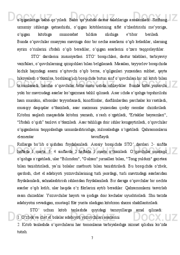 o qiganlariga   baho   qo yiladi.   Baho   qo yishda   dastur   talablariga   asoslaniladi:   Sinfningʻ ʻ ʻ
umumiy   ishlariga   qatnashishi,   o qigan   kitoblarining   sifat   o zlashtirishi   me’yoriga,	
ʻ ʻ
o qigan   kitobiga   munosabat   bildira   olishiga   e tibor   beriladi.  	
ʻ ʻ
Bunda o quvchilar muayyan mavzuga doir bir necha asarlarni o qib keladilar, ularning	
ʻ ʻ
ayrim   o rinlarini   ifodali   o qib   beradilar,   o qigan   asarlarini   o zaro   taqqoslaydilar.  
ʻ ʻ ʻ ʻ
            STO   darslarini   xususiyatlari.   STO   bosqichlari,   dastur   talablari,   tarbiyaviy	
ʻ ʻ
vazifalari, o quvchilarning qiziqishlari bilan belgilanadi. Masalan, tayyorlov bosqichida
ʻ
kichik   hajmdagi   asarni   o qituvchi   o qib   bersa,   o qilganlari   yuzasidan   suhbat,   qayta	
ʻ ʻ ʻ
hikoyalash o tkazilsa, boshlang ich bosqichda butun sinf o quvchilari bir xil kitob bilan	
ʻ ʻ ʻ
ta`minlanadi,   barcha   o quvchilar   bitta   matn   ustida   ishlaydilar.   Bunda   bitta   yozuvchi	
ʻ
yoki bir mavzudagi asarlar ko rgazmasi tahlil qilinadi. Asar ichda o qishga topshirilishi	
ʻ ʻ
ham   mumkin,   albomlar   tayyorlanadi,   kinofilmlar,   diafilmlardan   parchalar   ko`rsatiladi,
musiqiy   daqiqalar   o tkaziladi,   asar   mazmuni   yuzasidan   ijodiy   rasmlar   chizdiriladi.	
ʻ
Kitobni   saqlash   maqsadida   kitobni   yamash,   o`rash   o`rgatiladi,   "Ertaklar   bayramlari",
"Ifodali o qish” tanlovi o tkaziladi. Asar tahliliga doir ishlar kengaytiriladi, o quvchilar	
ʻ ʻ ʻ
o qiganlarini   taqqoslashga   umumlashtirishga,   xulosalashga   o rgatiladi.   Qahramonlarni	
ʻ ʻ
elementar   tavsiflaydi.  
Rollarga   bo lib   o`qishdan   foydalaniladi.   Asosiy   bosqichda   STO   darslari   2-   sinfda	
ʻ ʻ
haftada   1   marta,   3-   4   sinflarda   2   haftada   1   marta   o`tkaziladi.   O quvchilar   mustaqil	
ʻ
o qishga o`rgatiladi, ular "Bilimdon", "Gulxan" jurnallari bilan, "Tong yulduzi" gazetasi	
ʻ
bilan   tanishtiriladi,   ya’ni   bolalar   matbuoti   bilan   tanishtiriladi.   Bu   bosqichda   o zbek,	
ʻ
qardosh,   chet   el   adabiyoti   yozuvchilarining   turli   janrdagi,   turli   mavzudagi   asarlaridan
foydalaniladi, sahnalashtirish ishlaridan foydalaniladi. Bir darsga o quvchilar bir nechta	
ʻ
asarlar   o qib   kelib,   ular   haqida   o z   fikrlarini   aytib   beradilar.   Qahramonlarni   tasvirlab	
ʻ ʻ
rasm   chizadilar.   Yozuvchilar   hayoti   va   ijodiga   doir   kechalar   uyushtiriladi.   Shu   tarzda
adabiyotni sevadigan, mustaqil fikr yurita oladigan kitobxon shaxsi shakllantiriladi. 
      STO   uchun   kitob   tanlashda   quyidagi   tamoyillarga   amal   qilinadi:  	
ʻ
1. O zbek va chet el bolalar adabiyoti yozuvchilari asarlarini 	
ʻ
2.   Kitob   tanlashda   o quvchilarni   har   tomonlama   tarbiyalashga   xizmat   qilishni   ko zda	
ʻ ʻ
tutish. 
7 