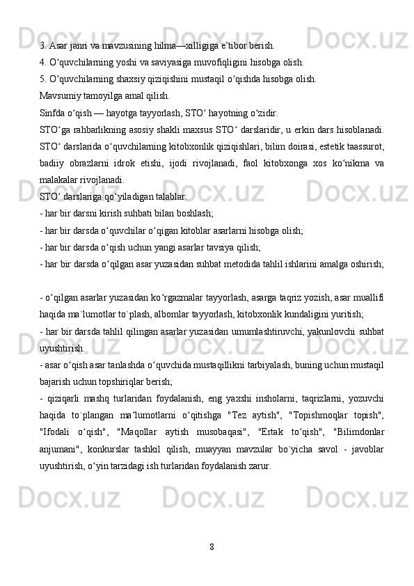 3. Asar janri va mavzusining hilma—xilligiga e’tibor berish. 
4. O quvchilarning yoshi va saviyasiga muvofiqligini hisobga olish. ʻ
5. O quvchilarning shaxsiy qiziqishini mustaqil o qishda hisobga olish. 
ʻ ʻ
Mavsumiy tamoyilga amal qilish. 
Sinfda o qish — hayotga tayyorlash, STO  hayotning o zidir. 	
ʻ ʻ ʻ
STO ga rahbarlikning asosiy shakli maxsus STO  darslaridir, u erkin dars hisoblanadi.	
ʻ ʻ
STO  darslarida o quvchilarning kitobxonlik qiziqishlari, bilim doirasi, estetik taassurot,
ʻ ʻ
badiiy   obrazlarni   idrok   etishi,   ijodi   rivojlanadi,   faol   kitobxonga   xos   ko nikma   va	
ʻ
malakalar rivojlanadi. 
STO  darslariga qo yiladigan talablar: 	
ʻ ʻ
- har bir darsni kirish suhbati bilan boshlash; 
- har bir darsda o quvchilar o qigan kitoblar asarlarni hisobga olish; 	
ʻ ʻ
- har bir darsda o qish uchun yangi asarlar tavsiya qilish; 
ʻ
- har bir darsda o qilgan asar yuzasidan suhbat metodida tahlil ishlarini amalga oshirish;
ʻ
- o qilgan asarlar yuzasidan ko rgazmalar tayyorlash, asarga taqriz yozish, asar muallifi	
ʻ ʻ
haqida ma`lumotlar to`plash, albomlar tayyorlash, kitobxonlik kundaligini yuritish; 
- har bir darsda tahlil qilingan asarlar yuzasidan umumlashtiruvchi, yakunlovchi suhbat
uyushtirish. 
- asar o qish asar tanlashda o quvchida mustaqillikni tarbiyalash, buning uchun mustaqil	
ʻ ʻ
bajarish uchun topshiriqlar berish; 
-   qiziqarli   mashq   turlaridan   foydalanish,   eng   yaxshi   insholarni,   taqrizlarni,   yozuvchi
haqida   to`plangan   ma lumotlarni   o qitishga   "Tez   aytish",   "Topishmoqlar   topish",	
ʻ ʻ
"Ifodali   o qish",   "Maqollar   aytish   musobaqasi",   "Ertak   to qish",   "Bilimdonlar	
ʻ ʻ
anjumani",   konkurslar   tashkil   qilish,   muayyan   mavzular   bo`yicha   savol   -   javoblar
uyushtirish, o yin tarzidagi ish turlaridan foydalanish zarur. 	
ʻ
8 