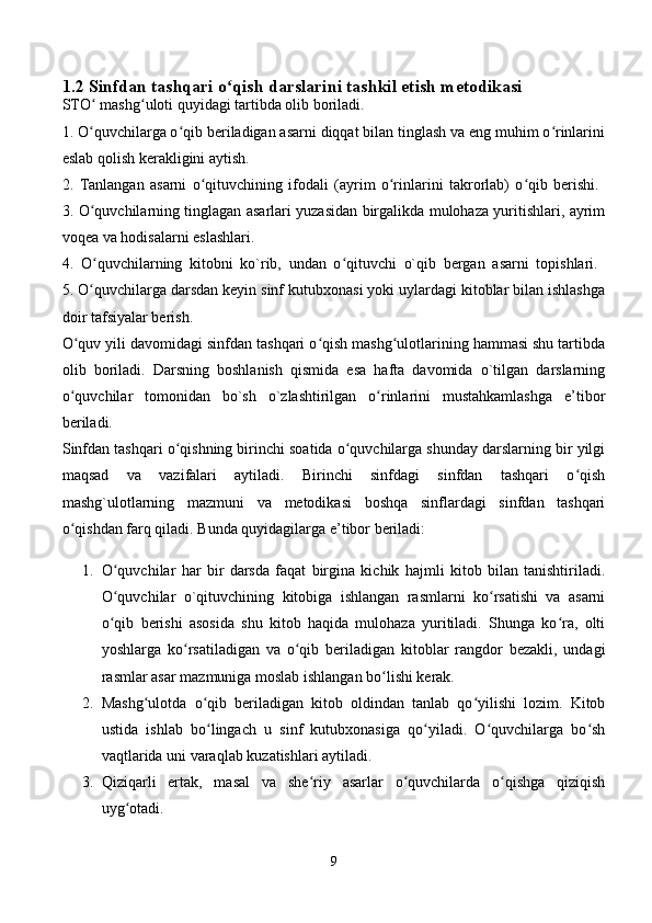 1.2 Sinfdan tashqari o qish darslarini tashkil etish metodikasiʻ  
STO  mashg uloti quyidagi tartibda olib boriladi. 	
ʻ ʻ
1. O quvchilarga o qib beriladigan asarni diqqat bilan tinglash va eng muhim o rinlarini
ʻ ʻ ʻ
eslab qolish kerakligini aytish. 
2.   Tanlangan   asarni   o qituvchining   ifodali   (ayrim   o rinlarini   takrorlab)   o qib   berishi.  	
ʻ ʻ ʻ
3. O quvchilarning tinglagan asarlari yuzasidan birgalikda mulohaza yuritishlari, ayrim	
ʻ
voqea va hodisalarni eslashlari. 
4.   O quvchilarning   kitobni   ko`rib,   undan   o qituvchi   o`qib   bergan   asarni   topishlari.  
ʻ ʻ
5. O quvchilarga darsdan keyin sinf kutubxonasi yoki uylardagi kitoblar bilan ishlashga
ʻ
doir tafsiyalar berish. 
O quv yili davomidagi sinfdan tashqari o qish mashg ulotlarining hammasi shu tartibda	
ʻ ʻ ʻ
olib   boriladi.   Darsning   boshlanish   qismida   esa   hafta   davomida   o`tilgan   darslarning
o quvchilar   tomonidan   bo`sh   o`zlashtirilgan   o rinlarini   mustahkamlashga   e’tibor
ʻ ʻ
beriladi. 
Sinfdan tashqari o qishning birinchi soatida o quvchilarga shunday darslarning bir yilgi	
ʻ ʻ
maqsad   va   vazifalari   aytiladi.   Birinchi   sinfdagi   sinfdan   tashqari   o qish	
ʻ
mashg`ulotlarning   mazmuni   va   metodikasi   boshqa   sinflardagi   sinfdan   tashqari
o qishdan farq qiladi. Bunda quyidagilarga e’tibor beriladi:	
ʻ
1. O quvchilar   har   bir   darsda   faqat   birgina   kichik   hajmli   kitob   bilan   tanishtiriladi.	
ʻ
O quvchilar   o`qituvchining   kitobiga   ishlangan   rasmlarni   ko rsatishi   va   asarni
ʻ ʻ
o qib   berishi   asosida   shu   kitob   haqida   mulohaza   yuritiladi.   Shunga   ko ra,   olti
ʻ ʻ
yoshlarga   ko rsatiladigan   va   o qib   beriladigan   kitoblar   rangdor   bezakli,   undagi	
ʻ ʻ
rasmlar asar mazmuniga moslab ishlangan bo lishi kerak. 	
ʻ
2. Mashg ulotda   o qib   beriladigan   kitob   oldindan   tanlab   qo yilishi   lozim.   Kitob	
ʻ ʻ ʻ
ustida   ishlab   bo lingach   u   sinf   kutubxonasiga   qo yiladi.   O quvchilarga   bo sh	
ʻ ʻ ʻ ʻ
vaqtlarida uni varaqlab kuzatishlari aytiladi. 
3. Qiziqarli   ertak,   masal   va   she riy   asarlar   o quvchilarda   o qishga   qiziqish	
ʻ ʻ ʻ
uyg otadi. 	
ʻ
9 