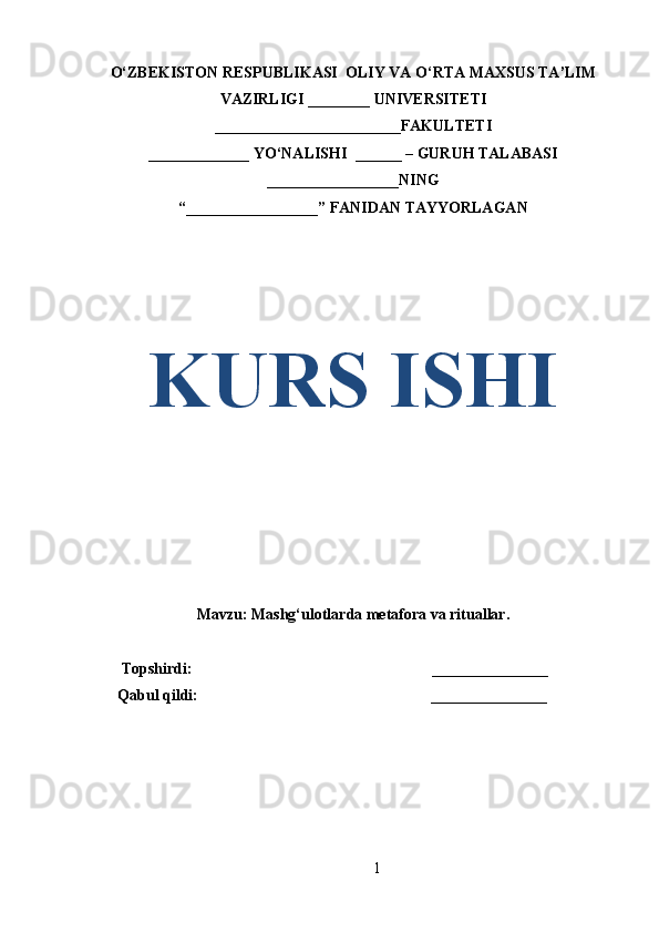 O‘ZBEKISTON RESPUBLIKASI  OLIY VA O‘RTA MAXSUS TA’LIM
VAZIRLIGI ________ UNIVERSITETI
________________________FAKULTETI
_____________ YO‘NALISHI  ______ – GURUH TALABASI
_________________ NING
“ _________________ ” FANIDAN TAYYORLAGAN
KURS ISHI
Mavzu: Mashg‘ulotlarda metafora va rituallar.
       Topshirdi:                                                              _______________
      Qabul qildi:                                                            __ _____________
1 