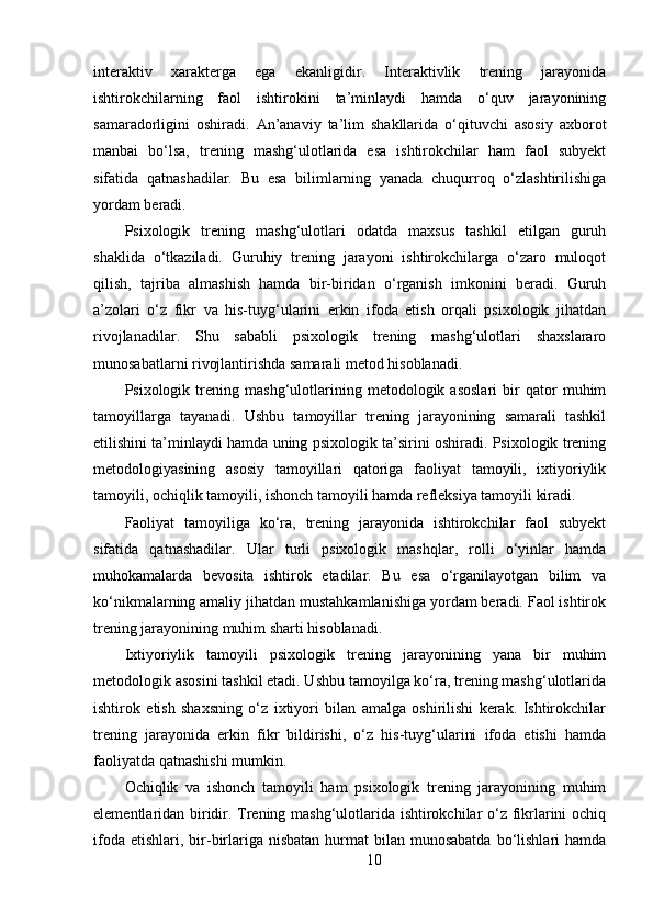 interaktiv   xarakterga   ega   ekanligidir.   Interaktivlik   trening   jarayonida
ishtirokchilarning   faol   ishtirokini   ta’minlaydi   hamda   o‘quv   jarayonining
samaradorligini   oshiradi.   An’anaviy   ta’lim   shakllarida   o‘qituvchi   asosiy   axborot
manbai   bo‘lsa,   trening   mashg‘ulotlarida   esa   ishtirokchilar   ham   faol   subyekt
sifatida   qatnashadilar.   Bu   esa   bilimlarning   yanada   chuqurroq   o‘zlashtirilishiga
yordam beradi.
Psixologik   trening   mashg‘ulotlari   odatda   maxsus   tashkil   etilgan   guruh
shaklida   o‘tkaziladi.   Guruhiy   trening   jarayoni   ishtirokchilarga   o‘zaro   muloqot
qilish,   tajriba   almashish   hamda   bir-biridan   o‘rganish   imkonini   beradi.   Guruh
a’zolari   o‘z   fikr   va   his-tuyg‘ularini   erkin   ifoda   etish   orqali   psixologik   jihatdan
rivojlanadilar.   Shu   sababli   psixologik   trening   mashg‘ulotlari   shaxslararo
munosabatlarni rivojlantirishda samarali metod hisoblanadi.
Psixologik   trening   mashg‘ulotlarining   metodologik   asoslari   bir   qator   muhim
tamoyillarga   tayanadi.   Ushbu   tamoyillar   trening   jarayonining   samarali   tashkil
etilishini ta’minlaydi hamda uning psixologik ta’sirini oshiradi. Psixologik trening
metodologiyasining   asosiy   tamoyillari   qatoriga   faoliyat   tamoyili,   ixtiyoriylik
tamoyili, ochiqlik tamoyili, ishonch tamoyili hamda refleksiya tamoyili kiradi.
Faoliyat   tamoyiliga   ko‘ra,   trening   jarayonida   ishtirokchilar   faol   subyekt
sifatida   qatnashadilar.   Ular   turli   psixologik   mashqlar,   rolli   o‘yinlar   hamda
muhokamalarda   bevosita   ishtirok   etadilar.   Bu   esa   o‘rganilayotgan   bilim   va
ko‘nikmalarning amaliy jihatdan mustahkamlanishiga yordam beradi. Faol ishtirok
trening jarayonining muhim sharti hisoblanadi.
Ixtiyoriylik   tamoyili   psixologik   trening   jarayonining   yana   bir   muhim
metodologik asosini tashkil etadi. Ushbu tamoyilga ko‘ra, trening mashg‘ulotlarida
ishtirok   etish   shaxsning   o‘z   ixtiyori   bilan   amalga   oshirilishi   kerak.   Ishtirokchilar
trening   jarayonida   erkin   fikr   bildirishi,   o‘z   his-tuyg‘ularini   ifoda   etishi   hamda
faoliyatda qatnashishi mumkin.
Ochiqlik   va   ishonch   tamoyili   ham   psixologik   trening   jarayonining   muhim
elementlaridan biridir. Trening mashg‘ulotlarida ishtirokchilar o‘z fikrlarini ochiq
ifoda  etishlari,  bir-birlariga nisbatan   hurmat   bilan  munosabatda  bo‘lishlari  hamda
10 