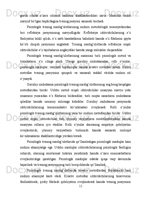 guruh   ichida   o‘zaro   ishonch   muhitini   shakllantirishlari   zarur.   Ishonchli   muhit
mavjud bo‘lgan taqdirdagina trening jarayoni samarali kechadi.
Psixologik   trening   mashg‘ulotlarining   muhim   metodologik   xususiyatlaridan
biri   refleksiya   jarayonining   mavjudligidir.   Refleksiya   ishtirokchilarning   o‘z
faoliyatini  tahlil  qilish, o‘z xatti-harakatlarini  baholash hamda o‘z fikrlarini  qayta
ko‘rib   chiqish   jarayonini   anglatadi.   Trening   mashg‘ulotlarida   refleksiya   orqali
ishtirokchilar o‘z tajribalarini anglaydilar hamda yangi xulosalar chiqaradilar.
Psixologik   trening   mashg‘ulotlarining   mazmuni   turli   psixologik   metod   va
texnikalarni   o‘z   ichiga   oladi.   Ularga   guruhiy   muhokamalar,   rolli   o‘yinlar,
psixologik   mashqlar,   vaziyatli   topshiriqlar   hamda   kreativ   metodlar   kiradi.   Ushbu
metodlar   trening   jarayonini   qiziqarli   va   samarali   tashkil   etishda   muhim   rol
o‘ynaydi.
Guruhiy muhokama psixologik trening mashg‘ulotlarining eng keng tarqalgan
metodlaridan   biridir.   Ushbu   metod   orqali   ishtirokchilar   muayyan   mavzu   yoki
muammo   yuzasidan   o‘z   fikrlarini   bildiradilar,   turli   nuqtai   nazarlarni   muhokama
qiladilar   hamda   umumiy   xulosaga   keladilar.   Guruhiy   muhokama   jarayonida
ishtirokchilarning   kommunikativ   ko‘nikmalari   rivojlanadi.   Rolli   o‘yinlar
psixologik trening mashg‘ulotlarining yana bir muhim metodlaridan biridir. Ushbu
metod   orqali   ishtirokchilar   turli   ijtimoiy   vaziyatlarni   modellashtiradilar   hamda
muayyan   rollarni   ijro   etadilar.   Rolli   o‘yinlar   shaxsning   empatiya   qobiliyatini
rivojlantirish,   ijtimoiy   vaziyatlarni   tushunish   hamda   samarali   muloqot
ko‘nikmalarini shakllantirishga yordam beradi.
Psixologik trening mashg‘ulotlarida qo‘llaniladigan psixologik mashqlar ham
muhim   ahamiyatga   ega.   Ushbu   mashqlar   ishtirokchilarning   psixologik   faolligini
oshirish,   ularning   emotsional   holatini   yaxshilash   hamda   o‘zaro   munosabatlarni
rivojlantirishga   qaratilgan.   Psixologik   mashqlar   odatda   qisqa   vaqt   davomida
bajariladi va trening jarayonining turli bosqichlarida qo‘llaniladi.
Psixologik   trening   mashg‘ulotlarida   kreativ   metodlardan   foydalanish   ham
muhim   ahamiyat   kasb   etadi.   Kreativ   metodlar   ishtirokchilarning   tasavvurini
faollashtiradi,   ijodiy   fikrlash   qobiliyatini   rivojlantiradi   hamda   trening   jarayonini
11 
