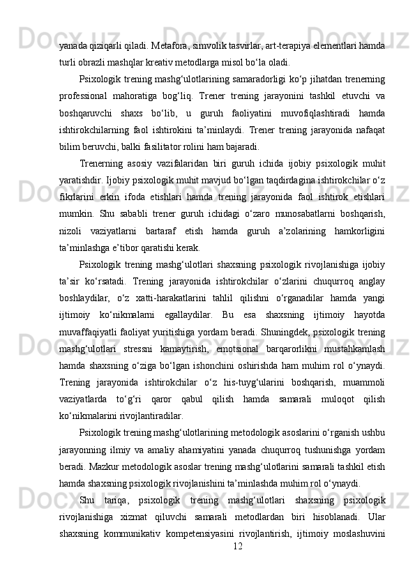 yanada qiziqarli qiladi. Metafora, simvolik tasvirlar, art-terapiya elementlari hamda
turli obrazli mashqlar kreativ metodlarga misol bo‘la oladi.
Psixologik trening mashg‘ulotlarining samaradorligi ko‘p jihatdan trenerning
professional   mahoratiga   bog‘liq.   Trener   trening   jarayonini   tashkil   etuvchi   va
boshqaruvchi   shaxs   bo‘lib,   u   guruh   faoliyatini   muvofiqlashtiradi   hamda
ishtirokchilarning   faol   ishtirokini   ta’minlaydi.   Trener   trening   jarayonida   nafaqat
bilim beruvchi, balki fasilitator rolini ham bajaradi.
Trenerning   asosiy   vazifalaridan   biri   guruh   ichida   ijobiy   psixologik   muhit
yaratishdir. Ijobiy psixologik muhit mavjud bo‘lgan taqdirdagina ishtirokchilar o‘z
fikrlarini   erkin   ifoda   etishlari   hamda   trening   jarayonida   faol   ishtirok   etishlari
mumkin.   Shu   sababli   trener   guruh   ichidagi   o‘zaro   munosabatlarni   boshqarish,
nizoli   vaziyatlarni   bartaraf   etish   hamda   guruh   a’zolarining   hamkorligini
ta’minlashga e’tibor qaratishi kerak.
Psixologik   trening   mashg‘ulotlari   shaxsning   psixologik   rivojlanishiga   ijobiy
ta’sir   ko‘rsatadi.   Trening   jarayonida   ishtirokchilar   o‘zlarini   chuqurroq   anglay
boshlaydilar,   o‘z   xatti-harakatlarini   tahlil   qilishni   o‘rganadilar   hamda   yangi
ijtimoiy   ko‘nikmalarni   egallaydilar.   Bu   esa   shaxsning   ijtimoiy   hayotda
muvaffaqiyatli faoliyat yuritishiga yordam beradi. Shuningdek, psixologik trening
mashg‘ulotlari   stressni   kamaytirish,   emotsional   barqarorlikni   mustahkamlash
hamda   shaxsning   o‘ziga   bo‘lgan   ishonchini   oshirishda   ham   muhim   rol   o‘ynaydi.
Trening   jarayonida   ishtirokchilar   o‘z   his-tuyg‘ularini   boshqarish,   muammoli
vaziyatlarda   to‘g‘ri   qaror   qabul   qilish   hamda   samarali   muloqot   qilish
ko‘nikmalarini rivojlantiradilar.
Psixologik trening mashg‘ulotlarining metodologik asoslarini o‘rganish ushbu
jarayonning   ilmiy   va   amaliy   ahamiyatini   yanada   chuqurroq   tushunishga   yordam
beradi. Mazkur metodologik asoslar trening mashg‘ulotlarini samarali tashkil etish
hamda shaxsning psixologik rivojlanishini ta’minlashda muhim rol o‘ynaydi.
Shu   tariqa,   psixologik   trening   mashg‘ulotlari   shaxsning   psixologik
rivojlanishiga   xizmat   qiluvchi   samarali   metodlardan   biri   hisoblanadi.   Ular
shaxsning   kommunikativ   kompetensiyasini   rivojlantirish,   ijtimoiy   moslashuvini
12 