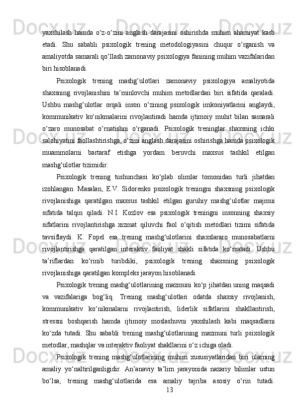yaxshilash   hamda   o‘z-o‘zini   anglash   darajasini   oshirishda   muhim   ahamiyat   kasb
etadi.   Shu   sababli   psixologik   trening   metodologiyasini   chuqur   o‘rganish   va
amaliyotda samarali qo‘llash zamonaviy psixologiya fanining muhim vazifalaridan
biri hisoblanadi.
Psixologik   trening   mashg‘ulotlari   zamonaviy   psixologiya   amaliyotida
shaxsning   rivojlanishini   ta’minlovchi   muhim   metodlardan   biri   sifatida   qaraladi.
Ushbu   mashg‘ulotlar   orqali   inson   o‘zining   psixologik   imkoniyatlarini   anglaydi,
kommunikativ   ko‘nikmalarini   rivojlantiradi   hamda   ijtimoiy   muhit   bilan   samarali
o‘zaro   munosabat   o‘rnatishni   o‘rganadi.   Psixologik   treninglar   shaxsning   ichki
salohiyatini faollashtirishga, o‘zini anglash darajasini oshirishga hamda psixologik
muammolarni   bartaraf   etishga   yordam   beruvchi   maxsus   tashkil   etilgan
mashg‘ulotlar tizimidir.
Psixologik   trening   tushunchasi   ko‘plab   olimlar   tomonidan   turli   jihatdan
izohlangan.   Masalan,   E.V.   Sidorenko   psixologik   treningni   shaxsning   psixologik
rivojlanishiga   qaratilgan   maxsus   tashkil   etilgan   guruhiy   mashg‘ulotlar   majmui
sifatida   talqin   qiladi.   N.I.   Kozlov   esa   psixologik   treningni   insonning   shaxsiy
sifatlarini   rivojlantirishga   xizmat   qiluvchi   faol   o‘qitish   metodlari   tizimi   sifatida
tavsiflaydi.   K.   Fopel   esa   trening   mashg‘ulotlarini   shaxslararo   munosabatlarni
rivojlantirishga   qaratilgan   interaktiv   faoliyat   shakli   sifatida   ko‘rsatadi.   Ushbu
ta’riflardan   ko‘rinib   turibdiki,   psixologik   trening   shaxsning   psixologik
rivojlanishiga qaratilgan kompleks jarayon hisoblanadi.
Psixologik trening mashg‘ulotlarining mazmuni ko‘p jihatdan uning maqsadi
va   vazifalariga   bog‘liq.   Trening   mashg‘ulotlari   odatda   shaxsiy   rivojlanish,
kommunikativ   ko‘nikmalarni   rivojlantirish,   liderlik   sifatlarini   shakllantirish,
stressni   boshqarish   hamda   ijtimoiy   moslashuvni   yaxshilash   kabi   maqsadlarni
ko‘zda   tutadi.   Shu   sababli   trening   mashg‘ulotlarining   mazmuni   turli   psixologik
metodlar, mashqlar va interaktiv faoliyat shakllarini o‘z ichiga oladi.
Psixologik   trening   mashg‘ulotlarining   muhim   xususiyatlaridan   biri   ularning
amaliy   yo‘naltirilganligidir.   An’anaviy   ta’lim   jarayonida   nazariy   bilimlar   ustun
bo‘lsa,   trening   mashg‘ulotlarida   esa   amaliy   tajriba   asosiy   o‘rin   tutadi.
13 