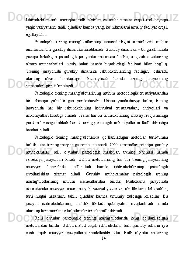 Ishtirokchilar   turli   mashqlar,   rolli   o‘yinlar   va   muhokamalar   orqali   real   hayotga
yaqin vaziyatlarni tahlil qiladilar hamda yangi ko‘nikmalarni amaliy faoliyat orqali
egallaydilar.
Psixologik   trening   mashg‘ulotlarining   samaradorligini   ta’minlovchi   muhim
omillardan biri guruhiy dinamika hisoblanadi. Guruhiy dinamika – bu guruh ichida
yuzaga   keladigan   psixologik   jarayonlar   majmuasi   bo‘lib,   u   guruh   a’zolarining
o‘zaro   munosabatlari,   hissiy   holati   hamda   birgalikdagi   faoliyati   bilan   bog‘liq.
Trening   jarayonida   guruhiy   dinamika   ishtirokchilarning   faolligini   oshiradi,
ularning   o‘zaro   hamkorligini   kuchaytiradi   hamda   trening   jarayonining
samaradorligini ta’minlaydi.
Psixologik   trening   mashg‘ulotlarining   muhim   metodologik   xususiyatlaridan
biri   shaxsga   yo‘naltirilgan   yondashuvdir.   Ushbu   yondashuvga   ko‘ra,   trening
jarayonida   har   bir   ishtirokchining   individual   xususiyatlari,   ehtiyojlari   va
imkoniyatlari hisobga olinadi. Trener har bir ishtirokchining shaxsiy rivojlanishiga
yordam   berishga   intiladi   hamda   uning   psixologik   imkoniyatlarini   faollashtirishga
harakat qiladi.
Psixologik   trening   mashg‘ulotlarida   qo‘llaniladigan   metodlar   turli-tuman
bo‘lib,   ular   trening   maqsadiga   qarab   tanlanadi.   Ushbu   metodlar   qatoriga   guruhiy
muhokamalar,   rolli   o‘yinlar,   psixologik   mashqlar,   trening   o‘yinlari   hamda
refleksiya   jarayonlari   kiradi.   Ushbu   metodlarning   har   biri   trening   jarayonining
muayyan   bosqichida   qo‘llaniladi   hamda   ishtirokchilarning   psixologik
rivojlanishiga   xizmat   qiladi.   Guruhiy   muhokamalar   psixologik   trening
mashg‘ulotlarining   muhim   elementlaridan   biridir.   Muhokama   jarayonida
ishtirokchilar muayyan muammo yoki vaziyat yuzasidan o‘z fikrlarini bildiradilar,
turli   nuqtai   nazarlarni   tahlil   qiladilar   hamda   umumiy   xulosaga   keladilar.   Bu
jarayon   ishtirokchilarning   analitik   fikrlash   qobiliyatini   rivojlantiradi   hamda
ularning kommunikativ ko‘nikmalarini takomillashtiradi.
Rolli   o‘yinlar   psixologik   trening   mashg‘ulotlarida   keng   qo‘llaniladigan
metodlardan   biridir.   Ushbu   metod   orqali   ishtirokchilar   turli   ijtimoiy   rollarni   ijro
etish   orqali   muayyan   vaziyatlarni   modellashtiradilar.   Rolli   o‘yinlar   shaxsning
14 