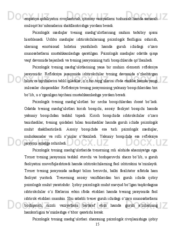 empatiya qobiliyatini rivojlantirish, ijtimoiy vaziyatlarni tushunish hamda samarali
muloqot ko‘nikmalarini shakllantirishga yordam beradi.
Psixologik   mashqlar   trening   mashg‘ulotlarining   muhim   tarkibiy   qismi
hisoblanadi.   Ushbu   mashqlar   ishtirokchilarning   psixologik   faolligini   oshirish,
ularning   emotsional   holatini   yaxshilash   hamda   guruh   ichidagi   o‘zaro
munosabatlarni   mustahkamlashga   qaratilgan.   Psixologik   mashqlar   odatda   qisqa
vaqt davomida bajariladi va trening jarayonining turli bosqichlarida qo‘llaniladi.
Psixologik   trening   mashg‘ulotlarining   yana   bir   muhim   elementi   refleksiya
jarayonidir.   Refleksiya   jarayonida   ishtirokchilar   trening   davomida   o‘zlashtirgan
bilim va tajribalarini tahlil qiladilar, o‘z his-tuyg‘ularini ifoda etadilar hamda yangi
xulosalar chiqaradilar. Refleksiya trening jarayonining yakuniy bosqichlaridan biri
bo‘lib, u o‘rganilgan tajribani mustahkamlashga yordam beradi.
Psixologik   trening   mashg‘ulotlari   bir   necha   bosqichlardan   iborat   bo‘ladi.
Odatda   trening   mashg‘ulotlari   kirish   bosqichi,   asosiy   faoliyat   bosqichi   hamda
yakuniy   bosqichdan   tashkil   topadi.   Kirish   bosqichida   ishtirokchilar   o‘zaro
tanishadilar,   trening   qoidalari   bilan   tanishadilar   hamda   guruh   ichida   psixologik
muhit   shakllantiriladi.   Asosiy   bosqichda   esa   turli   psixologik   mashqlar,
muhokamalar   va   rolli   o‘yinlar   o‘tkaziladi.   Yakuniy   bosqichda   esa   refleksiya
jarayoni amalga oshiriladi.
Psixologik   trening   mashg‘ulotlarida   trenerning   roli   alohida   ahamiyatga   ega.
Trener   trening   jarayonini   tashkil   etuvchi   va   boshqaruvchi   shaxs   bo‘lib,   u   guruh
faoliyatini muvofiqlashtiradi hamda ishtirokchilarning faol ishtirokini ta’minlaydi.
Trener   trening   jarayonida   nafaqat   bilim   beruvchi,   balki   fasilitator   sifatida   ham
faoliyat   yuritadi.   Trenerning   asosiy   vazifalaridan   biri   guruh   ichida   ijobiy
psixologik muhit yaratishdir. Ijobiy psixologik muhit mavjud bo‘lgan taqdirdagina
ishtirokchilar   o‘z   fikrlarini   erkin   ifoda   etishlari   hamda   trening   jarayonida   faol
ishtirok etishlari mumkin. Shu sababli trener guruh ichidagi o‘zaro munosabatlarni
boshqarish,   nizoli   vaziyatlarni   bartaraf   etish   hamda   guruh   a’zolarining
hamkorligini ta’minlashga e’tibor qaratishi kerak.
Psixologik   trening   mashg‘ulotlari   shaxsning   psixologik   rivojlanishiga   ijobiy
15 
