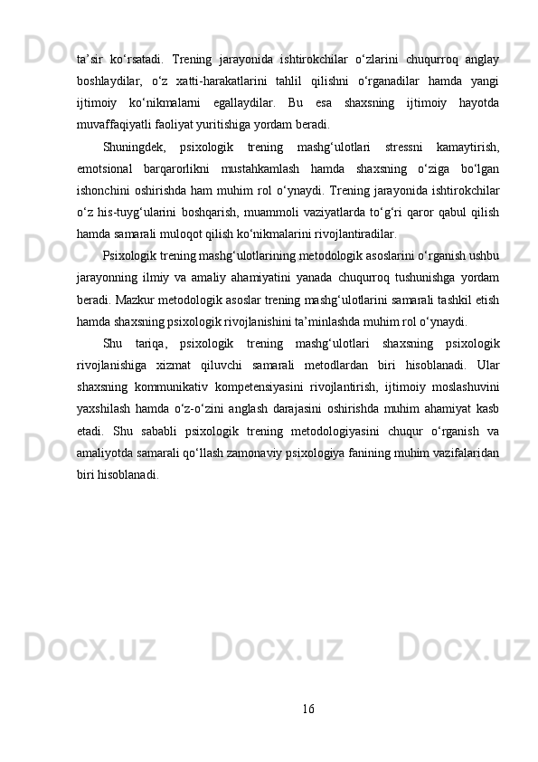 ta’sir   ko‘rsatadi.   Trening   jarayonida   ishtirokchilar   o‘zlarini   chuqurroq   anglay
boshlaydilar,   o‘z   xatti-harakatlarini   tahlil   qilishni   o‘rganadilar   hamda   yangi
ijtimoiy   ko‘nikmalarni   egallaydilar.   Bu   esa   shaxsning   ijtimoiy   hayotda
muvaffaqiyatli faoliyat yuritishiga yordam beradi.
Shuningdek,   psixologik   trening   mashg‘ulotlari   stressni   kamaytirish,
emotsional   barqarorlikni   mustahkamlash   hamda   shaxsning   o‘ziga   bo‘lgan
ishonchini   oshirishda   ham   muhim   rol   o‘ynaydi.   Trening   jarayonida   ishtirokchilar
o‘z   his-tuyg‘ularini   boshqarish,   muammoli   vaziyatlarda   to‘g‘ri   qaror   qabul   qilish
hamda samarali muloqot qilish ko‘nikmalarini rivojlantiradilar.
Psixologik trening mashg‘ulotlarining metodologik asoslarini o‘rganish ushbu
jarayonning   ilmiy   va   amaliy   ahamiyatini   yanada   chuqurroq   tushunishga   yordam
beradi. Mazkur metodologik asoslar trening mashg‘ulotlarini samarali tashkil etish
hamda shaxsning psixologik rivojlanishini ta’minlashda muhim rol o‘ynaydi.
Shu   tariqa,   psixologik   trening   mashg‘ulotlari   shaxsning   psixologik
rivojlanishiga   xizmat   qiluvchi   samarali   metodlardan   biri   hisoblanadi.   Ular
shaxsning   kommunikativ   kompetensiyasini   rivojlantirish,   ijtimoiy   moslashuvini
yaxshilash   hamda   o‘z-o‘zini   anglash   darajasini   oshirishda   muhim   ahamiyat   kasb
etadi.   Shu   sababli   psixologik   trening   metodologiyasini   chuqur   o‘rganish   va
amaliyotda samarali qo‘llash zamonaviy psixologiya fanining muhim vazifalaridan
biri hisoblanadi.
16 