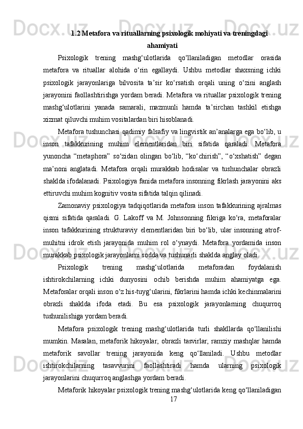 1.2 Metafora va rituallarning psixologik mohiyati va treningdagi
ahamiyati
Psixologik   trening   mashg‘ulotlarida   qo‘llaniladigan   metodlar   orasida
metafora   va   rituallar   alohida   o‘rin   egallaydi.   Ushbu   metodlar   shaxsning   ichki
psixologik   jarayonlariga   bilvosita   ta’sir   ko‘rsatish   orqali   uning   o‘zini   anglash
jarayonini faollashtirishga yordam beradi. Metafora va rituallar psixologik trening
mashg‘ulotlarini   yanada   samarali,   mazmunli   hamda   ta’sirchan   tashkil   etishga
xizmat qiluvchi muhim vositalardan biri hisoblanadi.
Metafora tushunchasi qadimiy falsafiy va lingvistik an’analarga ega bo‘lib, u
inson   tafakkurining   muhim   elementlaridan   biri   sifatida   qaraladi.   Metafora
yunoncha   “metaphora”   so‘zidan   olingan   bo‘lib,   “ko‘chirish”,   “o‘xshatish”   degan
ma’noni   anglatadi.   Metafora   orqali   murakkab   hodisalar   va   tushunchalar   obrazli
shaklda ifodalanadi. Psixologiya fanida metafora insonning fikrlash jarayonini aks
ettiruvchi muhim kognitiv vosita sifatida talqin qilinadi.
Zamonaviy psixologiya  tadqiqotlarida  metafora inson tafakkurining ajralmas
qismi   sifatida   qaraladi.   G.   Lakoff   va   M.   Johnsonning   fikriga   ko‘ra,   metaforalar
inson   tafakkurining   strukturaviy   elementlaridan   biri   bo‘lib,   ular   insonning   atrof-
muhitni   idrok   etish   jarayonida   muhim   rol   o‘ynaydi.   Metafora   yordamida   inson
murakkab psixologik jarayonlarni sodda va tushunarli shaklda anglay oladi.
Psixologik   trening   mashg‘ulotlarida   metaforadan   foydalanish
ishtirokchilarning   ichki   dunyosini   ochib   berishda   muhim   ahamiyatga   ega.
Metaforalar orqali inson o‘z his-tuyg‘ularini, fikrlarini hamda ichki kechinmalarini
obrazli   shaklda   ifoda   etadi.   Bu   esa   psixologik   jarayonlarning   chuqurroq
tushunilishiga yordam beradi.
Metafora   psixologik   trening   mashg‘ulotlarida   turli   shakllarda   qo‘llanilishi
mumkin.  Masalan,   metaforik  hikoyalar,  obrazli   tasvirlar,  ramziy  mashqlar  hamda
metaforik   savollar   trening   jarayonida   keng   qo‘llaniladi.   Ushbu   metodlar
ishtirokchilarning   tasavvurini   faollashtiradi   hamda   ularning   psixologik
jarayonlarini chuqurroq anglashga yordam beradi.
Metaforik hikoyalar psixologik trening mashg‘ulotlarida keng qo‘llaniladigan
17 