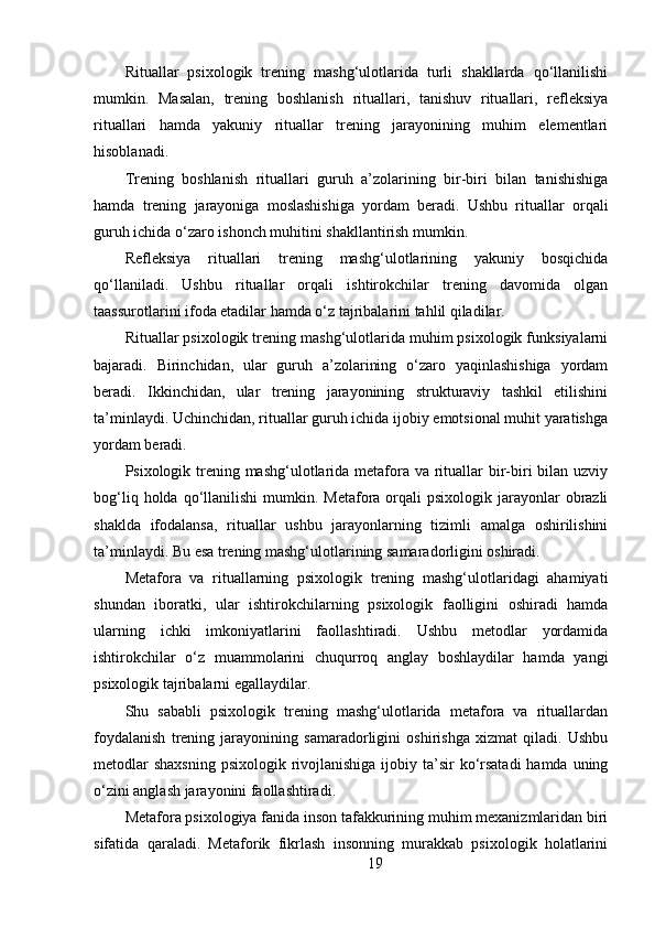 Rituallar   psixologik   trening   mashg‘ulotlarida   turli   shakllarda   qo‘llanilishi
mumkin.   Masalan,   trening   boshlanish   rituallari,   tanishuv   rituallari,   refleksiya
rituallari   hamda   yakuniy   rituallar   trening   jarayonining   muhim   elementlari
hisoblanadi.
Trening   boshlanish   rituallari   guruh   a’zolarining   bir-biri   bilan   tanishishiga
hamda   trening   jarayoniga   moslashishiga   yordam   beradi.   Ushbu   rituallar   orqali
guruh ichida o‘zaro ishonch muhitini shakllantirish mumkin.
Refleksiya   rituallari   trening   mashg‘ulotlarining   yakuniy   bosqichida
qo‘llaniladi.   Ushbu   rituallar   orqali   ishtirokchilar   trening   davomida   olgan
taassurotlarini ifoda etadilar hamda o‘z tajribalarini tahlil qiladilar.
Rituallar psixologik trening mashg‘ulotlarida muhim psixologik funksiyalarni
bajaradi.   Birinchidan,   ular   guruh   a’zolarining   o‘zaro   yaqinlashishiga   yordam
beradi.   Ikkinchidan,   ular   trening   jarayonining   strukturaviy   tashkil   etilishini
ta’minlaydi. Uchinchidan, rituallar guruh ichida ijobiy emotsional muhit yaratishga
yordam beradi.
Psixologik trening mashg‘ulotlarida metafora va rituallar bir-biri bilan uzviy
bog‘liq  holda qo‘llanilishi   mumkin.  Metafora orqali  psixologik  jarayonlar  obrazli
shaklda   ifodalansa,   rituallar   ushbu   jarayonlarning   tizimli   amalga   oshirilishini
ta’minlaydi. Bu esa trening mashg‘ulotlarining samaradorligini oshiradi.
Metafora   va   rituallarning   psixologik   trening   mashg‘ulotlaridagi   ahamiyati
shundan   iboratki,   ular   ishtirokchilarning   psixologik   faolligini   oshiradi   hamda
ularning   ichki   imkoniyatlarini   faollashtiradi.   Ushbu   metodlar   yordamida
ishtirokchilar   o‘z   muammolarini   chuqurroq   anglay   boshlaydilar   hamda   yangi
psixologik tajribalarni egallaydilar.
Shu   sababli   psixologik   trening   mashg‘ulotlarida   metafora   va   rituallardan
foydalanish   trening   jarayonining   samaradorligini   oshirishga   xizmat   qiladi.   Ushbu
metodlar  shaxsning  psixologik rivojlanishiga  ijobiy ta’sir  ko‘rsatadi  hamda uning
o‘zini anglash jarayonini faollashtiradi.
Metafora psixologiya fanida inson tafakkurining muhim mexanizmlaridan biri
sifatida   qaraladi.   Metaforik   fikrlash   insonning   murakkab   psixologik   holatlarini
19 