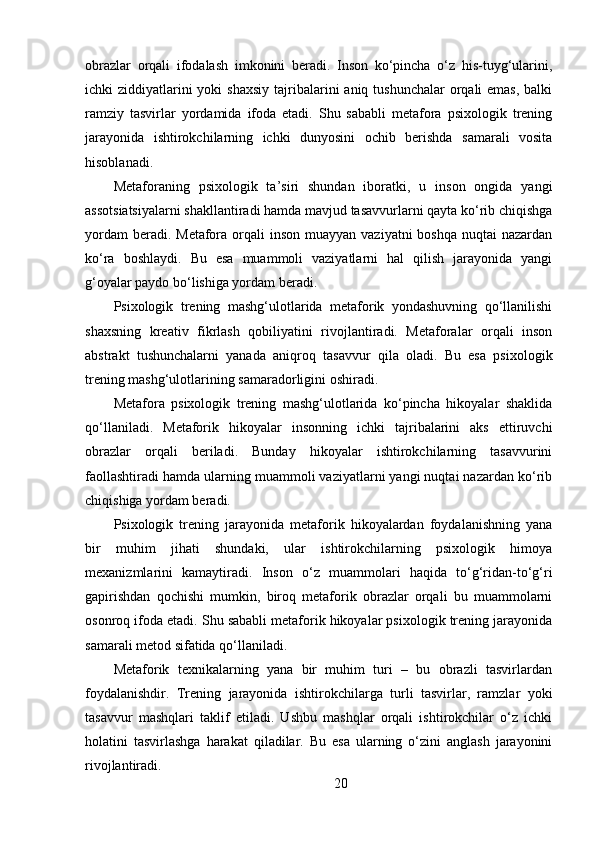 obrazlar   orqali   ifodalash   imkonini   beradi.   Inson   ko‘pincha   o‘z   his-tuyg‘ularini,
ichki  ziddiyatlarini  yoki  shaxsiy  tajribalarini  aniq tushunchalar  orqali  emas, balki
ramziy   tasvirlar   yordamida   ifoda   etadi.   Shu   sababli   metafora   psixologik   trening
jarayonida   ishtirokchilarning   ichki   dunyosini   ochib   berishda   samarali   vosita
hisoblanadi.
Metaforaning   psixologik   ta’siri   shundan   iboratki,   u   inson   ongida   yangi
assotsiatsiyalarni shakllantiradi hamda mavjud tasavvurlarni qayta ko‘rib chiqishga
yordam  beradi. Metafora orqali  inson muayyan  vaziyatni  boshqa  nuqtai  nazardan
ko‘ra   boshlaydi.   Bu   esa   muammoli   vaziyatlarni   hal   qilish   jarayonida   yangi
g‘oyalar paydo bo‘lishiga yordam beradi.
Psixologik   trening   mashg‘ulotlarida   metaforik   yondashuvning   qo‘llanilishi
shaxsning   kreativ   fikrlash   qobiliyatini   rivojlantiradi.   Metaforalar   orqali   inson
abstrakt   tushunchalarni   yanada   aniqroq   tasavvur   qila   oladi.   Bu   esa   psixologik
trening mashg‘ulotlarining samaradorligini oshiradi.
Metafora   psixologik   trening   mashg‘ulotlarida   ko‘pincha   hikoyalar   shaklida
qo‘llaniladi.   Metaforik   hikoyalar   insonning   ichki   tajribalarini   aks   ettiruvchi
obrazlar   orqali   beriladi.   Bunday   hikoyalar   ishtirokchilarning   tasavvurini
faollashtiradi hamda ularning muammoli vaziyatlarni yangi nuqtai nazardan ko‘rib
chiqishiga yordam beradi.
Psixologik   trening   jarayonida   metaforik   hikoyalardan   foydalanishning   yana
bir   muhim   jihati   shundaki,   ular   ishtirokchilarning   psixologik   himoya
mexanizmlarini   kamaytiradi.   Inson   o‘z   muammolari   haqida   to‘g‘ridan-to‘g‘ri
gapirishdan   qochishi   mumkin,   biroq   metaforik   obrazlar   orqali   bu   muammolarni
osonroq ifoda etadi. Shu sababli metaforik hikoyalar psixologik trening jarayonida
samarali metod sifatida qo‘llaniladi.
Metaforik   texnikalarning   yana   bir   muhim   turi   –   bu   obrazli   tasvirlardan
foydalanishdir.   Trening   jarayonida   ishtirokchilarga   turli   tasvirlar,   ramzlar   yoki
tasavvur   mashqlari   taklif   etiladi.   Ushbu   mashqlar   orqali   ishtirokchilar   o‘z   ichki
holatini   tasvirlashga   harakat   qiladilar.   Bu   esa   ularning   o‘zini   anglash   jarayonini
rivojlantiradi.
20 