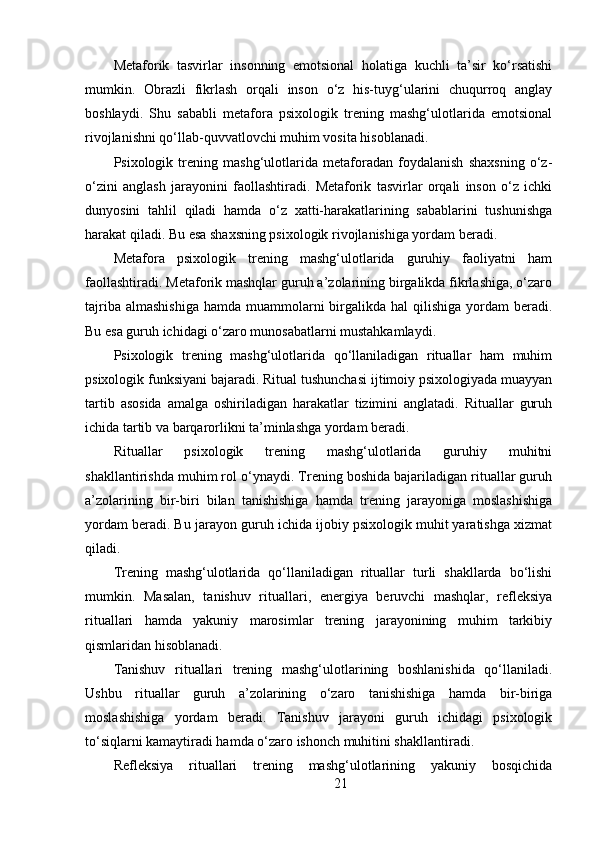 Metaforik   tasvirlar   insonning   emotsional   holatiga   kuchli   ta’sir   ko‘rsatishi
mumkin.   Obrazli   fikrlash   orqali   inson   o‘z   his-tuyg‘ularini   chuqurroq   anglay
boshlaydi.   Shu   sababli   metafora   psixologik   trening   mashg‘ulotlarida   emotsional
rivojlanishni qo‘llab-quvvatlovchi muhim vosita hisoblanadi.
Psixologik   trening   mashg‘ulotlarida   metaforadan   foydalanish   shaxsning   o‘z-
o‘zini   anglash   jarayonini   faollashtiradi.   Metaforik   tasvirlar   orqali   inson   o‘z   ichki
dunyosini   tahlil   qiladi   hamda   o‘z   xatti-harakatlarining   sabablarini   tushunishga
harakat qiladi. Bu esa shaxsning psixologik rivojlanishiga yordam beradi.
Metafora   psixologik   trening   mashg‘ulotlarida   guruhiy   faoliyatni   ham
faollashtiradi. Metaforik mashqlar guruh a’zolarining birgalikda fikrlashiga, o‘zaro
tajriba  almashishiga   hamda muammolarni  birgalikda  hal  qilishiga  yordam  beradi.
Bu esa guruh ichidagi o‘zaro munosabatlarni mustahkamlaydi.
Psixologik   trening   mashg‘ulotlarida   qo‘llaniladigan   rituallar   ham   muhim
psixologik funksiyani bajaradi. Ritual tushunchasi ijtimoiy psixologiyada muayyan
tartib   asosida   amalga   oshiriladigan   harakatlar   tizimini   anglatadi.   Rituallar   guruh
ichida tartib va barqarorlikni ta’minlashga yordam beradi.
Rituallar   psixologik   trening   mashg‘ulotlarida   guruhiy   muhitni
shakllantirishda muhim rol o‘ynaydi. Trening boshida bajariladigan rituallar guruh
a’zolarining   bir-biri   bilan   tanishishiga   hamda   trening   jarayoniga   moslashishiga
yordam beradi. Bu jarayon guruh ichida ijobiy psixologik muhit yaratishga xizmat
qiladi.
Trening   mashg‘ulotlarida   qo‘llaniladigan   rituallar   turli   shakllarda   bo‘lishi
mumkin.   Masalan,   tanishuv   rituallari,   energiya   beruvchi   mashqlar,   refleksiya
rituallari   hamda   yakuniy   marosimlar   trening   jarayonining   muhim   tarkibiy
qismlaridan hisoblanadi.
Tanishuv   rituallari   trening   mashg‘ulotlarining   boshlanishida   qo‘llaniladi.
Ushbu   rituallar   guruh   a’zolarining   o‘zaro   tanishishiga   hamda   bir-biriga
moslashishiga   yordam   beradi.   Tanishuv   jarayoni   guruh   ichidagi   psixologik
to‘siqlarni kamaytiradi hamda o‘zaro ishonch muhitini shakllantiradi.
Refleksiya   rituallari   trening   mashg‘ulotlarining   yakuniy   bosqichida
21 