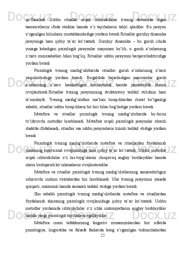 qo‘llaniladi.   Ushbu   rituallar   orqali   ishtirokchilar   trening   davomida   olgan
taassurotlarini   ifoda   etadilar   hamda   o‘z   tajribalarini   tahlil   qiladilar.   Bu   jarayon
o‘rganilgan bilimlarni mustahkamlashga yordam beradi.Rituallar guruhiy dinamika
jarayoniga   ham   ijobiy   ta’sir   ko‘rsatadi.   Guruhiy   dinamika   –   bu   guruh   ichida
yuzaga   keladigan   psixologik   jarayonlar   majmuasi   bo‘lib,   u   guruh   a’zolarining
o‘zaro munosabatlari bilan bog‘liq. Rituallar ushbu jarayonni barqarorlashtirishga
yordam beradi.
Psixologik   trening   mashg‘ulotlarida   rituallar   guruh   a’zolarining   o‘zaro
yaqinlashishiga   yordam   beradi.   Birgalikda   bajariladigan   marosimlar   guruh
a’zolarining   o‘zaro   hamkorligini   kuchaytiradi   hamda   jamoaviylik   hissini
rivojlantiradi.Rituallar   trening   jarayonining   strukturaviy   tashkil   etilishini   ham
ta’minlaydi.   Trening   mashg‘ulotlari   ma’lum   bosqichlardan   iborat   bo‘lganligi
sababli, rituallar ushbu bosqichlarni bir-biri bilan bog‘lashga yordam beradi.
Metafora   va   rituallar   psixologik   trening   mashg‘ulotlarida   bir-birini
to‘ldiruvchi   metodlar   hisoblanadi.   Metafora   orqali   psixologik   jarayonlar   obrazli
shaklda ifodalanadi, rituallar esa ushbu jarayonlarni tizimli tashkil etishga yordam
beradi.
Psixologik   trening   mashg‘ulotlarida   metafora   va   rituallardan   foydalanish
shaxsning   emotsional   rivojlanishiga   ham   ijobiy   ta’sir   ko‘rsatadi.   Ushbu   metodlar
orqali   ishtirokchilar   o‘z   his-tuyg‘ularini   chuqurroq   anglay   boshlaydilar   hamda
ularni boshqarish ko‘nikmalarini rivojlantiradilar.
Metafora   va   rituallar   psixologik   trening   mashg‘ulotlarining   samaradorligini
oshiruvchi   muhim   vositalardan   biri   hisoblanadi.   Ular   trening   jarayonini   yanada
qiziqarli, mazmunli hamda samarali tashkil etishga yordam beradi.
Shu   sababli   psixologik   trening   mashg‘ulotlarida   metafora   va   rituallardan
foydalanish   shaxsning   psixologik   rivojlanishiga   ijobiy   ta’sir   ko‘rsatadi.   Ushbu
metodlar   yordamida   ishtirokchilar   o‘z   ichki   imkoniyatlarini   anglay   boshlaydilar
hamda yangi psixologik tajribalarni egallaydilar.
Metafora   inson   tafakkurining   kognitiv   mexanizmlaridan   biri   sifatida
psixologiya,   lingvistika   va   falsafa   fanlarida   keng   o‘rganilgan   tushunchalardan
22 