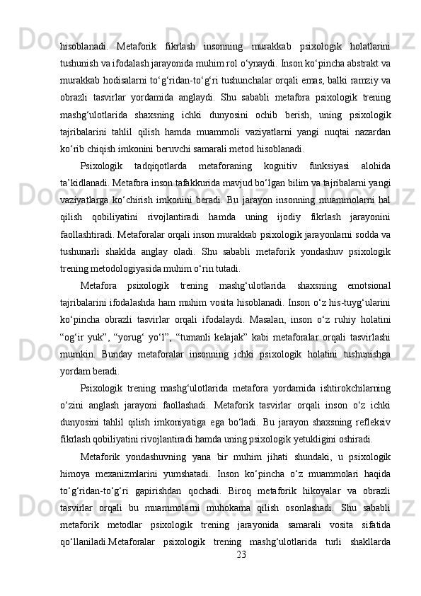 hisoblanadi.   Metaforik   fikrlash   insonning   murakkab   psixologik   holatlarini
tushunish va ifodalash jarayonida muhim rol o‘ynaydi. Inson ko‘pincha abstrakt va
murakkab hodisalarni to‘g‘ridan-to‘g‘ri tushunchalar orqali emas, balki ramziy va
obrazli   tasvirlar   yordamida   anglaydi.   Shu   sababli   metafora   psixologik   trening
mashg‘ulotlarida   shaxsning   ichki   dunyosini   ochib   berish,   uning   psixologik
tajribalarini   tahlil   qilish   hamda   muammoli   vaziyatlarni   yangi   nuqtai   nazardan
ko‘rib chiqish imkonini beruvchi samarali metod hisoblanadi.
Psixologik   tadqiqotlarda   metaforaning   kognitiv   funksiyasi   alohida
ta’kidlanadi. Metafora inson tafakkurida mavjud bo‘lgan bilim va tajribalarni yangi
vaziyatlarga   ko‘chirish   imkonini   beradi.   Bu   jarayon   insonning   muammolarni   hal
qilish   qobiliyatini   rivojlantiradi   hamda   uning   ijodiy   fikrlash   jarayonini
faollashtiradi. Metaforalar orqali inson murakkab psixologik jarayonlarni sodda va
tushunarli   shaklda   anglay   oladi.   Shu   sababli   metaforik   yondashuv   psixologik
trening metodologiyasida muhim o‘rin tutadi.
Metafora   psixologik   trening   mashg‘ulotlarida   shaxsning   emotsional
tajribalarini ifodalashda ham muhim vosita hisoblanadi. Inson o‘z his-tuyg‘ularini
ko‘pincha   obrazli   tasvirlar   orqali   ifodalaydi.   Masalan,   inson   o‘z   ruhiy   holatini
“og‘ir   yuk”,   “yorug‘   yo‘l”,   “tumanli   kelajak”   kabi   metaforalar   orqali   tasvirlashi
mumkin.   Bunday   metaforalar   insonning   ichki   psixologik   holatini   tushunishga
yordam beradi.
Psixologik   trening   mashg‘ulotlarida   metafora   yordamida   ishtirokchilarning
o‘zini   anglash   jarayoni   faollashadi.   Metaforik   tasvirlar   orqali   inson   o‘z   ichki
dunyosini   tahlil   qilish   imkoniyatiga   ega   bo‘ladi.   Bu   jarayon   shaxsning   refleksiv
fikrlash qobiliyatini rivojlantiradi hamda uning psixologik yetukligini oshiradi.
Metaforik   yondashuvning   yana   bir   muhim   jihati   shundaki,   u   psixologik
himoya   mexanizmlarini   yumshatadi.   Inson   ko‘pincha   o‘z   muammolari   haqida
to‘g‘ridan-to‘g‘ri   gapirishdan   qochadi.   Biroq   metaforik   hikoyalar   va   obrazli
tasvirlar   orqali   bu   muammolarni   muhokama   qilish   osonlashadi.   Shu   sababli
metaforik   metodlar   psixologik   trening   jarayonida   samarali   vosita   sifatida
qo‘llaniladi.Metaforalar   psixologik   trening   mashg‘ulotlarida   turli   shakllarda
23 