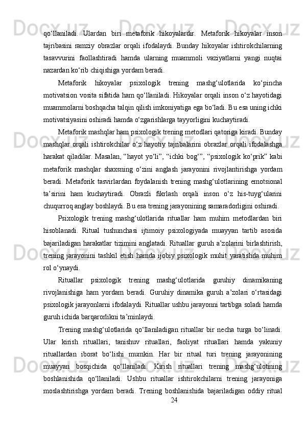 qo‘llaniladi.   Ulardan   biri   metaforik   hikoyalardir.   Metaforik   hikoyalar   inson
tajribasini   ramziy   obrazlar   orqali   ifodalaydi.   Bunday   hikoyalar   ishtirokchilarning
tasavvurini   faollashtiradi   hamda   ularning   muammoli   vaziyatlarni   yangi   nuqtai
nazardan ko‘rib chiqishiga yordam beradi.
Metaforik   hikoyalar   psixologik   trening   mashg‘ulotlarida   ko‘pincha
motivatsion vosita sifatida ham qo‘llaniladi. Hikoyalar orqali inson o‘z hayotidagi
muammolarni boshqacha talqin qilish imkoniyatiga ega bo‘ladi. Bu esa uning ichki
motivatsiyasini oshiradi hamda o‘zgarishlarga tayyorligini kuchaytiradi.
Metaforik mashqlar ham psixologik trening metodlari qatoriga kiradi. Bunday
mashqlar   orqali   ishtirokchilar   o‘z   hayotiy   tajribalarini   obrazlar   orqali   ifodalashga
harakat   qiladilar.  Masalan,   “hayot   yo‘li”,   “ichki   bog‘”,   “psixologik   ko‘prik”   kabi
metaforik   mashqlar   shaxsning   o‘zini   anglash   jarayonini   rivojlantirishga   yordam
beradi.   Metaforik   tasvirlardan   foydalanish   trening   mashg‘ulotlarining   emotsional
ta’sirini   ham   kuchaytiradi.   Obrazli   fikrlash   orqali   inson   o‘z   his-tuyg‘ularini
chuqurroq anglay boshlaydi. Bu esa trening jarayonining samaradorligini oshiradi.
Psixologik   trening   mashg‘ulotlarida   rituallar   ham   muhim   metodlardan   biri
hisoblanadi.   Ritual   tushunchasi   ijtimoiy   psixologiyada   muayyan   tartib   asosida
bajariladigan  harakatlar  tizimini   anglatadi. Rituallar   guruh  a’zolarini   birlashtirish,
trening   jarayonini   tashkil   etish   hamda   ijobiy   psixologik   muhit   yaratishda   muhim
rol o‘ynaydi.
Rituallar   psixologik   trening   mashg‘ulotlarida   guruhiy   dinamikaning
rivojlanishiga   ham   yordam   beradi.   Guruhiy   dinamika   guruh   a’zolari   o‘rtasidagi
psixologik jarayonlarni ifodalaydi. Rituallar ushbu jarayonni tartibga soladi hamda
guruh ichida barqarorlikni ta’minlaydi.
Trening   mashg‘ulotlarida   qo‘llaniladigan   rituallar   bir   necha   turga   bo‘linadi.
Ular   kirish   rituallari,   tanishuv   rituallari,   faoliyat   rituallari   hamda   yakuniy
rituallardan   iborat   bo‘lishi   mumkin.   Har   bir   ritual   turi   trening   jarayonining
muayyan   bosqichida   qo‘llaniladi.   Kirish   rituallari   trening   mashg‘ulotining
boshlanishida   qo‘llaniladi.   Ushbu   rituallar   ishtirokchilarni   trening   jarayoniga
moslashtirishga   yordam   beradi.   Trening   boshlanishida   bajariladigan   oddiy   ritual
24 