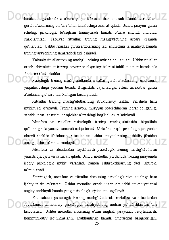 harakatlar   guruh   ichida   o‘zaro   yaqinlik   hissini   shakllantiradi.   Tanishuv   rituallari
guruh   a’zolarining   bir-biri   bilan   tanishishiga   xizmat   qiladi.   Ushbu   jarayon   guruh
ichidagi   psixologik   to‘siqlarni   kamaytiradi   hamda   o‘zaro   ishonch   muhitini
shakllantiradi.   Faoliyat   rituallari   trening   mashg‘ulotining   asosiy   qismida
qo‘llaniladi. Ushbu rituallar guruh a’zolarining faol ishtirokini ta’minlaydi hamda
trening jarayonining samaradorligini oshiradi.
Yakuniy rituallar trening mashg‘ulotining oxirida qo‘llaniladi. Ushbu rituallar
orqali ishtirokchilar trening davomida olgan tajribalarini tahlil qiladilar hamda o‘z
fikrlarini ifoda etadilar.
Psixologik   trening   mashg‘ulotlarida   rituallar   guruh   a’zolarining   emotsional
yaqinlashishiga   yordam   beradi.   Birgalikda   bajariladigan   ritual   harakatlar   guruh
a’zolarining o‘zaro hamkorligini kuchaytiradi.
Rituallar   trening   mashg‘ulotlarining   strukturaviy   tashkil   etilishida   ham
muhim   rol   o‘ynaydi.   Trening   jarayoni   muayyan   bosqichlardan   iborat   bo‘lganligi
sababli, rituallar ushbu bosqichlar o‘rtasidagi bog‘liqlikni ta’minlaydi.
Metafora   va   rituallar   psixologik   trening   mashg‘ulotlarida   birgalikda
qo‘llanilganda yanada samarali natija beradi. Metafora orqali psixologik jarayonlar
obrazli   shaklda   ifodalanadi,   rituallar   esa   ushbu   jarayonlarning   tashkiliy   jihatdan
amalga oshirilishini ta’minlaydi.
Metafora   va   rituallardan   foydalanish   psixologik   trening   mashg‘ulotlarini
yanada qiziqarli va samarali qiladi. Ushbu metodlar yordamida trening jarayonida
ijobiy   psixologik   muhit   yaratiladi   hamda   ishtirokchilarning   faol   ishtiroki
ta’minlanadi.
Shuningdek,   metafora   va   rituallar   shaxsning   psixologik   rivojlanishiga   ham
ijobiy   ta’sir   ko‘rsatadi.   Ushbu   metodlar   orqali   inson   o‘z   ichki   imkoniyatlarini
anglay boshlaydi hamda yangi psixologik tajribalarni egallaydi.
Shu   sababli   psixologik   trening   mashg‘ulotlarida   metafora   va   rituallardan
foydalanish   zamonaviy   psixologiya   amaliyotining   muhim   yo‘nalishlaridan   biri
hisoblanadi.   Ushbu   metodlar   shaxsning   o‘zini   anglash   jarayonini   rivojlantirish,
kommunikativ   ko‘nikmalarini   shakllantirish   hamda   emotsional   barqarorligini
25 