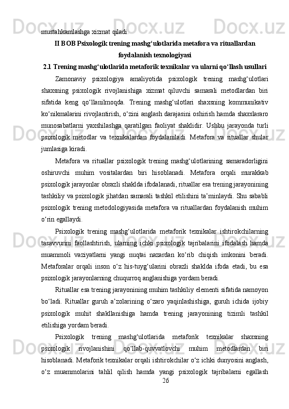mustahkamlashga xizmat qiladi.
II BOB Psixologik trening mashg‘ulotlarida metafora va rituallardan
foydalanish texnologiyasi
2.1  Trening mashg‘ulotlarida metaforik texnikalar va ularni qo‘llash usullari
Zamonaviy   psixologiya   amaliyotida   psixologik   trening   mashg‘ulotlari
shaxsning   psixologik   rivojlanishiga   xizmat   qiluvchi   samarali   metodlardan   biri
sifatida   keng   qo‘llanilmoqda.   Trening   mashg‘ulotlari   shaxsning   kommunikativ
ko‘nikmalarini rivojlantirish, o‘zini anglash darajasini  oshirish hamda shaxslararo
munosabatlarni   yaxshilashga   qaratilgan   faoliyat   shaklidir.   Ushbu   jarayonda   turli
psixologik   metodlar   va   texnikalardan   foydalaniladi.   Metafora   va   rituallar   shular
jumlasiga kiradi.
Metafora   va   rituallar   psixologik   trening   mashg‘ulotlarining   samaradorligini
oshiruvchi   muhim   vositalardan   biri   hisoblanadi.   Metafora   orqali   murakkab
psixologik jarayonlar obrazli shaklda ifodalanadi, rituallar esa trening jarayonining
tashkiliy va psixologik jihatdan samarali tashkil etilishini ta’minlaydi. Shu sababli
psixologik   trening   metodologiyasida   metafora   va   rituallardan   foydalanish   muhim
o‘rin egallaydi.
Psixologik   trening   mashg‘ulotlarida   metaforik   texnikalar   ishtirokchilarning
tasavvurini   faollashtirish,   ularning   ichki   psixologik   tajribalarini   ifodalash   hamda
muammoli   vaziyatlarni   yangi   nuqtai   nazardan   ko‘rib   chiqish   imkonini   beradi.
Metaforalar   orqali   inson   o‘z   his-tuyg‘ularini   obrazli   shaklda   ifoda   etadi,   bu   esa
psixologik jarayonlarning chuqurroq anglanishiga yordam beradi.
Rituallar esa trening jarayonining muhim tashkiliy elementi sifatida namoyon
bo‘ladi.   Rituallar   guruh   a’zolarining   o‘zaro   yaqinlashishiga,   guruh   ichida   ijobiy
psixologik   muhit   shakllanishiga   hamda   trening   jarayonining   tizimli   tashkil
etilishiga yordam beradi.
Psixologik   trening   mashg‘ulotlarida   metaforik   texnikalar   shaxsning
psixologik   rivojlanishini   qo‘llab-quvvatlovchi   muhim   metodlardan   biri
hisoblanadi. Metaforik texnikalar orqali ishtirokchilar o‘z ichki dunyosini anglash,
o‘z   muammolarini   tahlil   qilish   hamda   yangi   psixologik   tajribalarni   egallash
26 