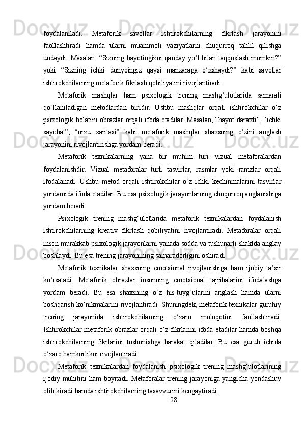 foydalaniladi.   Metaforik   savollar   ishtirokchilarning   fikrlash   jarayonini
faollashtiradi   hamda   ularni   muammoli   vaziyatlarni   chuqurroq   tahlil   qilishga
undaydi.  Masalan,  “Sizning  hayotingizni  qanday   yo‘l  bilan  taqqoslash  mumkin?”
yoki   “Sizning   ichki   dunyoingiz   qaysi   manzaraga   o‘xshaydi?”   kabi   savollar
ishtirokchilarning metaforik fikrlash qobiliyatini rivojlantiradi.
Metaforik   mashqlar   ham   psixologik   trening   mashg‘ulotlarida   samarali
qo‘llaniladigan   metodlardan   biridir.   Ushbu   mashqlar   orqali   ishtirokchilar   o‘z
psixologik holatini obrazlar orqali ifoda etadilar. Masalan, “hayot daraxti”, “ichki
sayohat”,   “orzu   xaritasi”   kabi   metaforik   mashqlar   shaxsning   o‘zini   anglash
jarayonini rivojlantirishga yordam beradi.
Metaforik   texnikalarning   yana   bir   muhim   turi   vizual   metaforalardan
foydalanishdir.   Vizual   metaforalar   turli   tasvirlar,   rasmlar   yoki   ramzlar   orqali
ifodalanadi.   Ushbu   metod   orqali   ishtirokchilar   o‘z   ichki   kechinmalarini   tasvirlar
yordamida ifoda etadilar. Bu esa psixologik jarayonlarning chuqurroq anglanishiga
yordam beradi.
Psixologik   trening   mashg‘ulotlarida   metaforik   texnikalardan   foydalanish
ishtirokchilarning   kreativ   fikrlash   qobiliyatini   rivojlantiradi.   Metaforalar   orqali
inson murakkab psixologik jarayonlarni yanada sodda va tushunarli shaklda anglay
boshlaydi. Bu esa trening jarayonining samaradorligini oshiradi.
Metaforik   texnikalar   shaxsning   emotsional   rivojlanishiga   ham   ijobiy   ta’sir
ko‘rsatadi.   Metaforik   obrazlar   insonning   emotsional   tajribalarini   ifodalashga
yordam   beradi.   Bu   esa   shaxsning   o‘z   his-tuyg‘ularini   anglash   hamda   ularni
boshqarish ko‘nikmalarini rivojlantiradi. Shuningdek, metaforik texnikalar guruhiy
trening   jarayonida   ishtirokchilarning   o‘zaro   muloqotini   faollashtiradi.
Ishtirokchilar  metaforik obrazlar orqali o‘z fikrlarini  ifoda etadilar hamda boshqa
ishtirokchilarning   fikrlarini   tushunishga   harakat   qiladilar.   Bu   esa   guruh   ichida
o‘zaro hamkorlikni rivojlantiradi.
Metaforik   texnikalardan   foydalanish   psixologik   trening   mashg‘ulotlarining
ijodiy muhitini ham boyitadi. Metaforalar trening jarayoniga yangicha yondashuv
olib kiradi hamda ishtirokchilarning tasavvurini kengaytiradi.
28 