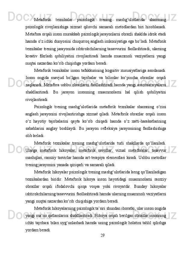 Metaforik   texnikalar   psixologik   trening   mashg‘ulotlarida   shaxsning
psixologik   rivojlanishiga   xizmat   qiluvchi   samarali   metodlardan   biri   hisoblanadi.
Metafora orqali inson murakkab psixologik jarayonlarni obrazli shaklda idrok etadi
hamda o‘z ichki dunyosini chuqurroq anglash imkoniyatiga ega bo‘ladi. Metaforik
texnikalar trening jarayonida ishtirokchilarning tasavvurini faollashtiradi, ularning
kreativ   fikrlash   qobiliyatini   rivojlantiradi   hamda   muammoli   vaziyatlarni   yangi
nuqtai nazardan ko‘rib chiqishga yordam beradi.
Metaforik texnikalar inson tafakkurining kognitiv xususiyatlariga asoslanadi.
Inson   ongida   mavjud   bo‘lgan   tajribalar   va   bilimlar   ko‘pincha   obrazlar   orqali
saqlanadi. Metafora ushbu obrazlarni faollashtiradi hamda yangi assotsiatsiyalarni
shakllantiradi.   Bu   jarayon   insonning   muammolarni   hal   qilish   qobiliyatini
rivojlantiradi.
Psixologik   trening   mashg‘ulotlarida   metaforik   texnikalar   shaxsning   o‘zini
anglash   jarayonini   rivojlantirishga   xizmat   qiladi.   Metaforik   obrazlar   orqali   inson
o‘z   hayotiy   tajribalarini   qayta   ko‘rib   chiqadi   hamda   o‘z   xatti-harakatlarining
sabablarini   anglay   boshlaydi.   Bu   jarayon   refleksiya   jarayonining   faollashishiga
olib keladi.
Metaforik   texnikalar   trening   mashg‘ulotlarida   turli   shakllarda   qo‘llaniladi.
Ularga   metaforik   hikoyalar,   metaforik   savollar,   vizual   metaforalar,   tasavvur
mashqlari, ramziy tasvirlar hamda art-terapiya elementlari kiradi. Ushbu metodlar
trening jarayonini yanada qiziqarli va samarali qiladi.
Metaforik hikoyalar psixologik trening mashg‘ulotlarida keng qo‘llaniladigan
texnikalardan   biridir.   Metaforik   hikoya   inson   hayotidagi   muammolarni   ramziy
obrazlar   orqali   ifodalovchi   qisqa   voqea   yoki   rivoyatdir.   Bunday   hikoyalar
ishtirokchilarning tasavvurini faollashtiradi hamda ularning muammoli vaziyatlarni
yangi nuqtai nazardan ko‘rib chiqishiga yordam beradi.
Metaforik hikoyalarning psixologik ta’siri shundan iboratki, ular inson ongida
yangi ma’no qatlamlarini shakllantiradi. Hikoya orqali berilgan obrazlar insonning
ichki tajribasi bilan uyg‘unlashadi  hamda uning psixologik holatini tahlil qilishga
yordam beradi.
29 