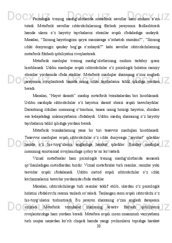 Psixologik   trening   mashg‘ulotlarida   metaforik   savollar   ham   muhim   o‘rin
tutadi.   Metaforik   savollar   ishtirokchilarning   fikrlash   jarayonini   faollashtiradi
hamda   ularni   o‘z   hayotiy   tajribalarini   obrazlar   orqali   ifodalashga   undaydi.
Masalan,   “Sizning   hayotingizni   qaysi   manzaraga   o‘xshatish   mumkin?”,   “Sizning
ichki   dunyoingiz   qanday   bog‘ga   o‘xshaydi?”   kabi   savollar   ishtirokchilarning
metaforik fikrlash qobiliyatini rivojlantiradi.
Metaforik   mashqlar   trening   mashg‘ulotlarining   muhim   tarkibiy   qismi
hisoblanadi.   Ushbu   mashqlar   orqali   ishtirokchilar   o‘z   psixologik   holatini   ramziy
obrazlar   yordamida   ifoda   etadilar.   Metaforik   mashqlar   shaxsning   o‘zini   anglash
jarayonini   rivojlantiradi   hamda   uning   ichki   tajribalarini   tahlil   qilishga   yordam
beradi.
Masalan,   “Hayot   daraxti”   mashqi   metaforik   texnikalardan   biri   hisoblanadi.
Ushbu   mashqda   ishtirokchilar   o‘z   hayotini   daraxt   obrazi   orqali   tasvirlaydilar.
Daraxtning   ildizlari   insonning   o‘tmishini,   tanasi   uning   hozirgi   hayotini,   shoxlari
esa   kelajakdagi   imkoniyatlarini   ifodalaydi.   Ushbu   mashq   shaxsning   o‘z   hayotiy
tajribalarini tahlil qilishga yordam beradi.
Metaforik   texnikalarning   yana   bir   turi   tasavvur   mashqlari   hisoblanadi.
Tasavvur   mashqlari   orqali   ishtirokchilar   o‘z   ichki   dunyosiga   “sayohat”   qiladilar
hamda   o‘z   his-tuyg‘ularini   anglashga   harakat   qiladilar.   Bunday   mashqlar
insonning emotsional rivojlanishiga ijobiy ta’sir ko‘rsatadi.
Vizual   metaforalar   ham   psixologik   trening   mashg‘ulotlarida   samarali
qo‘llaniladigan metodlardan biridir. Vizual metaforalar turli rasmlar, ramzlar yoki
tasvirlar   orqali   ifodalanadi.   Ushbu   metod   orqali   ishtirokchilar   o‘z   ichki
kechinmalarini tasvirlar yordamida ifoda etadilar.
Masalan,   ishtirokchilarga   turli   rasmlar   taklif   etilib,   ulardan   o‘z   psixologik
holatini ifodalovchi rasmni tanlash so‘raladi. Tanlangan rasm orqali ishtirokchi o‘z
his-tuyg‘ularini   tushuntiradi.   Bu   jarayon   shaxsning   o‘zini   anglash   darajasini
oshiradi.   Metaforik   texnikalar   shaxsning   kreativ   fikrlash   qobiliyatini
rivojlantirishga ham yordam beradi. Metafora orqali inson muammoli vaziyatlarni
turli   nuqtai   nazardan   ko‘rib   chiqadi   hamda   yangi   yechimlarni   topishga   harakat
30 