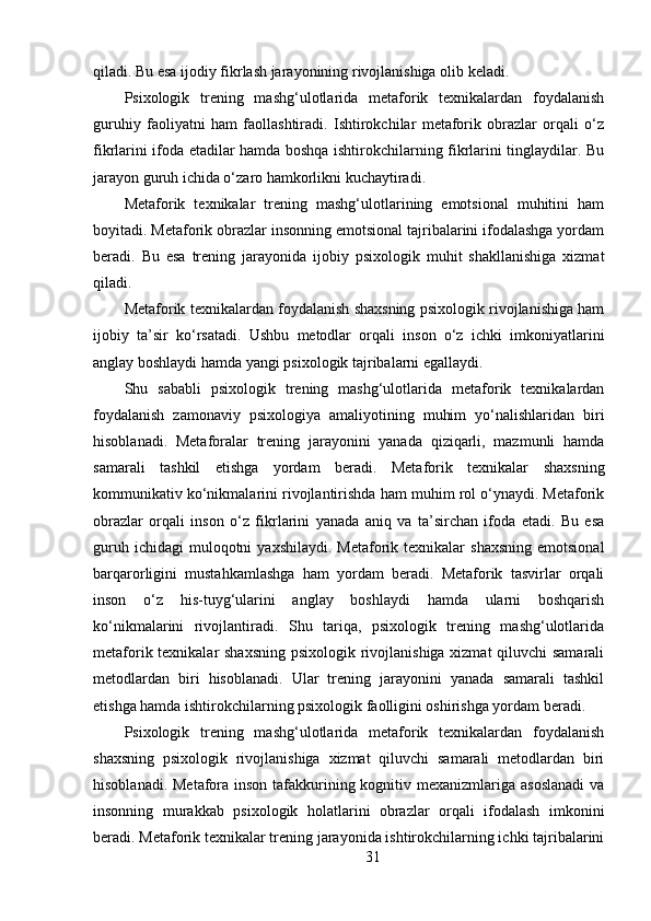 qiladi. Bu esa ijodiy fikrlash jarayonining rivojlanishiga olib keladi.
Psixologik   trening   mashg‘ulotlarida   metaforik   texnikalardan   foydalanish
guruhiy   faoliyatni   ham   faollashtiradi.   Ishtirokchilar   metaforik   obrazlar   orqali   o‘z
fikrlarini ifoda etadilar hamda boshqa ishtirokchilarning fikrlarini tinglaydilar. Bu
jarayon guruh ichida o‘zaro hamkorlikni kuchaytiradi.
Metaforik   texnikalar   trening   mashg‘ulotlarining   emotsional   muhitini   ham
boyitadi. Metaforik obrazlar insonning emotsional tajribalarini ifodalashga yordam
beradi.   Bu   esa   trening   jarayonida   ijobiy   psixologik   muhit   shakllanishiga   xizmat
qiladi.
Metaforik texnikalardan foydalanish shaxsning psixologik rivojlanishiga ham
ijobiy   ta’sir   ko‘rsatadi.   Ushbu   metodlar   orqali   inson   o‘z   ichki   imkoniyatlarini
anglay boshlaydi hamda yangi psixologik tajribalarni egallaydi.
Shu   sababli   psixologik   trening   mashg‘ulotlarida   metaforik   texnikalardan
foydalanish   zamonaviy   psixologiya   amaliyotining   muhim   yo‘nalishlaridan   biri
hisoblanadi.   Metaforalar   trening   jarayonini   yanada   qiziqarli,   mazmunli   hamda
samarali   tashkil   etishga   yordam   beradi.   Metaforik   texnikalar   shaxsning
kommunikativ ko‘nikmalarini rivojlantirishda ham muhim rol o‘ynaydi. Metaforik
obrazlar   orqali   inson   o‘z   fikrlarini   yanada   aniq   va   ta’sirchan   ifoda   etadi.   Bu   esa
guruh  ichidagi  muloqotni  yaxshilaydi.   Metaforik  texnikalar  shaxsning  emotsional
barqarorligini   mustahkamlashga   ham   yordam   beradi.   Metaforik   tasvirlar   orqali
inson   o‘z   his-tuyg‘ularini   anglay   boshlaydi   hamda   ularni   boshqarish
ko‘nikmalarini   rivojlantiradi.   Shu   tariqa,   psixologik   trening   mashg‘ulotlarida
metaforik texnikalar shaxsning psixologik rivojlanishiga xizmat  qiluvchi  samarali
metodlardan   biri   hisoblanadi.   Ular   trening   jarayonini   yanada   samarali   tashkil
etishga hamda ishtirokchilarning psixologik faolligini oshirishga yordam beradi.
Psixologik   trening   mashg‘ulotlarida   metaforik   texnikalardan   foydalanish
shaxsning   psixologik   rivojlanishiga   xizmat   qiluvchi   samarali   metodlardan   biri
hisoblanadi. Metafora inson tafakkurining kognitiv mexanizmlariga asoslanadi  va
insonning   murakkab   psixologik   holatlarini   obrazlar   orqali   ifodalash   imkonini
beradi. Metaforik texnikalar trening jarayonida ishtirokchilarning ichki tajribalarini
31 