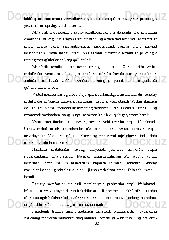 tahlil   qilish,   muammoli   vaziyatlarni   qayta  ko‘rib  chiqish  hamda   yangi   psixologik
yechimlarni topishga yordam beradi.
Metaforik   texnikalarning   asosiy   afzalliklaridan   biri   shundaki,   ular   insonning
emotsional va kognitiv jarayonlarini bir vaqtning o‘zida faollashtiradi. Metaforalar
inson   ongida   yangi   assotsiatsiyalarni   shakllantiradi   hamda   uning   mavjud
tasavvurlarini   qayta   tashkil   etadi.   Shu   sababli   metaforik   texnikalar   psixologik
trening mashg‘ulotlarida keng qo‘llaniladi.
Metaforik   texnikalar   bir   necha   turlarga   bo‘linadi.   Ular   orasida   verbal
metaforalar,   vizual   metaforalar,   harakatli   metaforalar   hamda   ramziy   metaforalar
alohida   o‘rin   tutadi.   Ushbu   texnikalar   trening   jarayonida   turli   maqsadlarda
qo‘llanilishi mumkin.
Verbal metaforalar og‘zaki nutq orqali ifodalanadigan metaforalardir. Bunday
metaforalar ko‘pincha hikoyalar, afsonalar, maqollar yoki obrazli ta’riflar shaklida
qo‘llaniladi.   Verbal   metaforalar   insonning   tasavvurini   faollashtiradi   hamda   uning
muammoli vaziyatlarni yangi nuqtai nazardan ko‘rib chiqishiga yordam beradi.
Vizual   metaforalar   esa   tasvirlar,   rasmlar   yoki   ramzlar   orqali   ifodalanadi.
Ushbu   metod   orqali   ishtirokchilar   o‘z   ichki   holatini   vizual   obrazlar   orqali
tasvirlaydilar.   Vizual   metaforalar   shaxsning   emotsional   tajribalarini   ifodalashda
samarali vosita hisoblanadi.
Harakatli   metaforalar   trening   jarayonida   jismoniy   harakatlar   orqali
ifodalanadigan   metaforalardir.   Masalan,   ishtirokchilardan   o‘z   hayotiy   yo‘lini
tasvirlash   uchun   ma’lum   harakatlarni   bajarish   so‘ralishi   mumkin.   Bunday
mashqlar insonning psixologik holatini jismoniy faoliyat orqali ifodalash imkonini
beradi.
Ramziy   metaforalar   esa   turli   ramzlar   yoki   predmetlar   orqali   ifodalanadi.
Masalan,   trening   jarayonida   ishtirokchilarga   turli   predmetlar   taklif   etilib,   ulardan
o‘z psixologik holatini ifodalovchi predmetni tanlash so‘raladi. Tanlangan predmet
orqali ishtirokchi o‘z his-tuyg‘ularini tushuntiradi.
Psixologik   trening   mashg‘ulotlarida   metaforik   texnikalardan   foydalanish
shaxsning refleksiya jarayonini rivojlantiradi. Refleksiya – bu insonning o‘z xatti-
32 