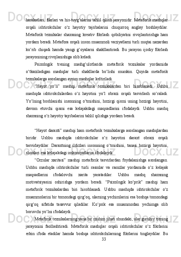 harakatlari, fikrlari va his-tuyg‘ularini tahlil qilish jarayonidir. Metaforik mashqlar
orqali   ishtirokchilar   o‘z   hayotiy   tajribalarini   chuqurroq   anglay   boshlaydilar.
Metaforik   texnikalar   shaxsning   kreativ   fikrlash   qobiliyatini   rivojlantirishga   ham
yordam beradi. Metafora orqali inson muammoli vaziyatlarni turli nuqtai nazardan
ko‘rib   chiqadi   hamda   yangi   g‘oyalarni   shakllantiradi.   Bu   jarayon   ijodiy   fikrlash
jarayonining rivojlanishiga olib keladi.
Psixologik   trening   mashg‘ulotlarida   metaforik   texnikalar   yordamida
o‘tkaziladigan   mashqlar   turli   shakllarda   bo‘lishi   mumkin.   Quyida   metaforik
texnikalarga asoslangan ayrim mashqlar keltiriladi.
“Hayot   yo‘li”   mashqi   metaforik   texnikalardan   biri   hisoblanadi.   Ushbu
mashqda   ishtirokchilardan   o‘z   hayotini   yo‘l   obrazi   orqali   tasvirlash   so‘raladi.
Yo‘lning   boshlanishi   insonning   o‘tmishini,   hozirgi   qismi   uning   hozirgi   hayotini,
davom   etuvchi   qismi   esa   kelajakdagi   maqsadlarini   ifodalaydi.   Ushbu   mashq
shaxsning o‘z hayotiy tajribalarini tahlil qilishga yordam beradi.
“Hayot daraxti” mashqi ham metaforik texnikalarga asoslangan mashqlardan
biridir.   Ushbu   mashqda   ishtirokchilar   o‘z   hayotini   daraxt   obrazi   orqali
tasvirlaydilar.   Daraxtning   ildizlari   insonning   o‘tmishini,   tanasi   hozirgi   hayotini,
shoxlari esa kelajakdagi imkoniyatlarini ifodalaydi.
“Orzular   xaritasi”   mashqi   metaforik   tasvirlardan   foydalanishga   asoslangan.
Ushbu   mashqda   ishtirokchilar   turli   rasmlar   va   ramzlar   yordamida   o‘z   kelajak
maqsadlarini   ifodalovchi   xarita   yaratadilar.   Ushbu   mashq   shaxsning
motivatsiyasini   oshirishga   yordam   beradi.   “Psixologik   ko‘prik”   mashqi   ham
metaforik   texnikalardan   biri   hisoblanadi.   Ushbu   mashqda   ishtirokchilar   o‘z
muammolarini bir tomondagi qirg‘oq, ularning yechimlarini esa boshqa tomondagi
qirg‘oq   sifatida   tasavvur   qiladilar.   Ko‘prik   esa   muammodan   yechimga   olib
boruvchi yo‘lni ifodalaydi.
Metaforik texnikalarning yana bir muhim jihati shundaki, ular guruhiy trening
jarayonini   faollashtiradi.   Metaforik   mashqlar   orqali   ishtirokchilar   o‘z   fikrlarini
erkin   ifoda   etadilar   hamda   boshqa   ishtirokchilarning   fikrlarini   tinglaydilar.   Bu
33 
