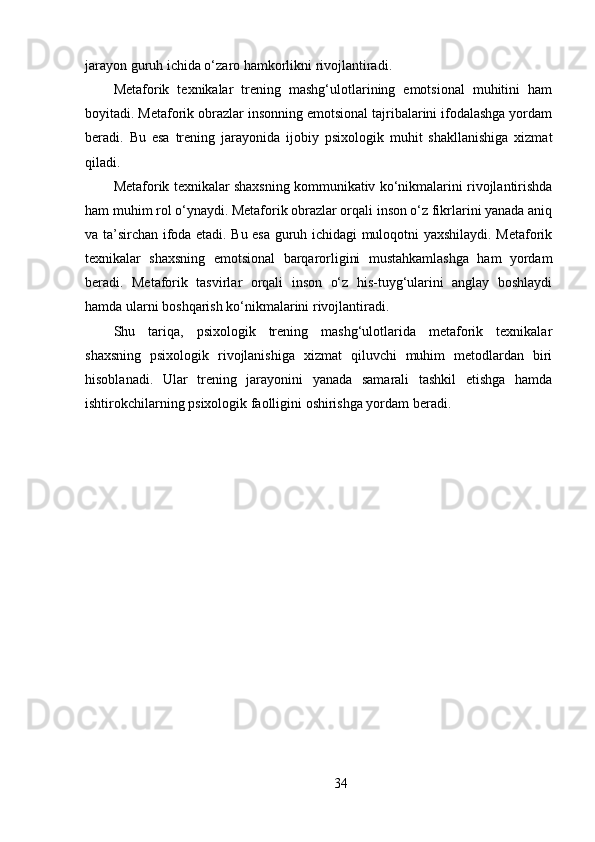 jarayon guruh ichida o‘zaro hamkorlikni rivojlantiradi.
Metaforik   texnikalar   trening   mashg‘ulotlarining   emotsional   muhitini   ham
boyitadi. Metaforik obrazlar insonning emotsional tajribalarini ifodalashga yordam
beradi.   Bu   esa   trening   jarayonida   ijobiy   psixologik   muhit   shakllanishiga   xizmat
qiladi.
Metaforik texnikalar shaxsning kommunikativ ko‘nikmalarini rivojlantirishda
ham muhim rol o‘ynaydi. Metaforik obrazlar orqali inson o‘z fikrlarini yanada aniq
va ta’sirchan ifoda etadi. Bu esa guruh ichidagi muloqotni yaxshilaydi. Metaforik
texnikalar   shaxsning   emotsional   barqarorligini   mustahkamlashga   ham   yordam
beradi.   Metaforik   tasvirlar   orqali   inson   o‘z   his-tuyg‘ularini   anglay   boshlaydi
hamda ularni boshqarish ko‘nikmalarini rivojlantiradi.
Shu   tariqa,   psixologik   trening   mashg‘ulotlarida   metaforik   texnikalar
shaxsning   psixologik   rivojlanishiga   xizmat   qiluvchi   muhim   metodlardan   biri
hisoblanadi.   Ular   trening   jarayonini   yanada   samarali   tashkil   etishga   hamda
ishtirokchilarning psixologik faolligini oshirishga yordam beradi.
34 